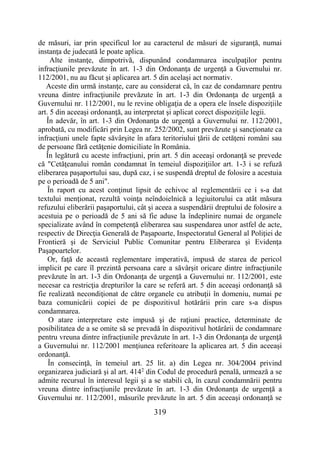 319
de măsuri, iar prin specificul lor au caracterul de măsuri de siguranţă, numai
instanţa de judecată le poate aplica.
Alte instanţe, dimpotrivă, dispunând condamnarea inculpaţilor pentru
infracţiunile prevăzute în art. 1-3 din Ordonanţa de urgenţă a Guvernului nr.
112/2001, nu au făcut şi aplicarea art. 5 din acelaşi act normativ.
Aceste din urmă instanţe, care au considerat că, în caz de condamnare pentru
vreuna dintre infracţiunile prevăzute în art. 1-3 din Ordonanţa de urgenţă a
Guvernului nr. 112/2001, nu le revine obligaţia de a opera ele însele dispoziţiile
art. 5 din aceeaşi ordonanţă, au interpretat şi aplicat corect dispoziţiile legii.
În adevăr, în art. 1-3 din Ordonanţa de urgenţă a Guvernului nr. 112/2001,
aprobată, cu modificări prin Legea nr. 252/2002, sunt prevăzute şi sancţionate ca
infracţiuni unele fapte săvârşite în afara teritoriului ţării de cetăţeni români sau
de persoane fără cetăţenie domiciliate în România.
În legătură cu aceste infracţiuni, prin art. 5 din aceeaşi ordonanţă se prevede
că "Cetăţeanului român condamnat în temeiul dispoziţiilor art. 1-3 i se refuză
eliberarea paşaportului sau, după caz, i se suspendă dreptul de folosire a acestuia
pe o perioadă de 5 ani".
În raport cu acest conţinut lipsit de echivoc al reglementării ce i s-a dat
textului menţionat, rezultă voinţa neîndoielnică a legiuitorului ca atât măsura
refuzului eliberării paşaportului, cât şi aceea a suspendării dreptului de folosire a
acestuia pe o perioadă de 5 ani să fie aduse la îndeplinire numai de organele
specializate având în competenţă eliberarea sau suspendarea unor astfel de acte,
respectiv de Direcţia Generală de Paşapoarte, Inspectoratul General al Poliţiei de
Frontieră şi de Serviciul Public Comunitar pentru Eliberarea şi Evidenţa
Paşapoartelor.
Or, faţă de această reglementare imperativă, impusă de starea de pericol
implicit pe care îl prezintă persoana care a săvârşit oricare dintre infracţiunile
prevăzute în art. 1-3 din Ordonanţa de urgenţă a Guvernului nr. 112/2001, este
necesar ca restricţia drepturilor la care se referă art. 5 din aceeaşi ordonanţă să
fie realizată necondiţionat de către organele cu atribuţii în domeniu, numai pe
baza comunicării copiei de pe dispozitivul hotărârii prin care s-a dispus
condamnarea.
O atare interpretare este impusă şi de raţiuni practice, determinate de
posibilitatea de a se omite să se prevadă în dispozitivul hotărârii de condamnare
pentru vreuna dintre infracţiunile prevăzute în art. 1-3 din Ordonanţa de urgenţă
a Guvernului nr. 112/2001 menţiunea referitoare la aplicarea art. 5 din aceeaşi
ordonanţă.
În consecinţă, în temeiul art. 25 lit. a) din Legea nr. 304/2004 privind
organizarea judiciară şi al art. 4142
din Codul de procedură penală, urmează a se
admite recursul în interesul legii şi a se stabili că, în cazul condamnării pentru
vreuna dintre infracţiunile prevăzute în art. 1-3 din Ordonanţa de urgenţă a
Guvernului nr. 112/2001, măsurile prevăzute în art. 5 din aceeaşi ordonanţă se
 