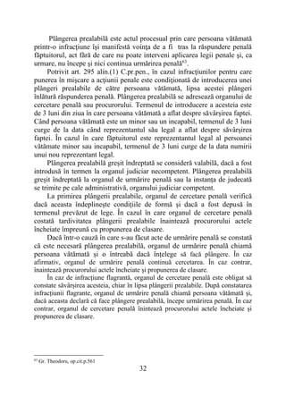 32
Plângerea prealabilă este actul procesual prin care persoana vătămată
printr-o infracţiune îşi manifestă voinţa de a fi tras la răspundere penală
făptuitorul, act fără de care nu poate interveni aplicarea legii penale şi, ca
urmare, nu începe şi nici continua urmărirea penală63
.
Potrivit art. 295 alin.(1) C.pr.pen., în cazul infracţiunilor pentru care
punerea în mişcare a acţiunii penale este condiţionată de introducerea unei
plângeri prealabile de către persoana vătămată, lipsa acestei plângeri
înlătură răspunderea penală. Plângerea prealabilă se adresează organului de
cercetare penală sau procurorului. Termenul de introducere a acesteia este
de 3 luni din ziua în care persoana vătămată a aflat despre săvârșirea faptei.
Când persoana vătămată este un minor sau un incapabil, termenul de 3 luni
curge de la data când reprezentantul său legal a aflat despre săvârșirea
faptei. În cazul în care făptuitorul este reprezentantul legal al persoanei
vătămate minor sau incapabil, termenul de 3 luni curge de la data numirii
unui nou reprezentant legal.
Plângerea prealabilă greșit îndreptată se consideră valabilă, dacă a fost
introdusă în termen la organul judiciar necompetent. Plângerea prealabilă
greșit îndreptată la organul de urmărire penală sau la instanța de judecată
se trimite pe cale administrativă, organului judiciar competent.
La primirea plângerii prealabile, organul de cercetare penală verifică
dacă aceasta îndeplinește condițiile de formă și dacă a fost depusă în
termenul prevăzut de lege. În cazul în care organul de cercetare penală
costată tardivitatea plângerii prealabile înaintează procurorului actele
încheiate împreună cu propunerea de clasare.
Dacă într-o cauză în care s-au făcut acte de urmărire penală se constată
că este necesară plângerea prealabilă, organul de urmărire penală chiamă
persoana vătămată și o întreabă dacă înțelege să facă plângere. În caz
afirmativ, organul de urmărire penală continuă cercetarea. În caz contrar,
înaintează procurorului actele încheiate și propunerea de clasare.
În caz de infracțiune flagrantă, organul de cercetare penală este obligat să
constate săvârșirea acesteia, chiar în lipsa plângerii prealabile. După constatarea
infracțiunii flagrante, organul de urmărire penală chiamă persoana vătămată și,
dacă aceasta declară că face plângere prealabilă, începe urmărirea penală. În caz
contrar, organul de cercetare penală înintează procurorului actele încheiate și
propunerea de clasare.
63
Gr. Theodoru, op.cit.p.561
 