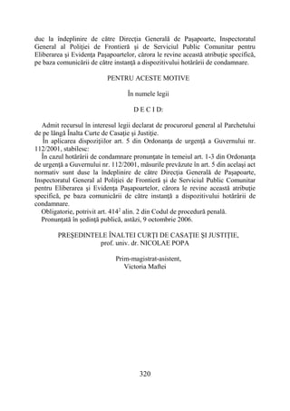 320
duc la îndeplinire de către Direcţia Generală de Paşapoarte, Inspectoratul
General al Poliţiei de Frontieră şi de Serviciul Public Comunitar pentru
Eliberarea şi Evidenţa Paşapoartelor, cărora le revine această atribuţie specifică,
pe baza comunicării de către instanţă a dispozitivului hotărârii de condamnare.
PENTRU ACESTE MOTIVE
În numele legii
D E C I D:
Admit recursul în interesul legii declarat de procurorul general al Parchetului
de pe lângă Înalta Curte de Casaţie şi Justiţie.
În aplicarea dispoziţiilor art. 5 din Ordonanţa de urgenţă a Guvernului nr.
112/2001, stabilesc:
În cazul hotărârii de condamnare pronunţate în temeiul art. 1-3 din Ordonanţa
de urgenţă a Guvernului nr. 112/2001, măsurile prevăzute în art. 5 din acelaşi act
normativ sunt duse la îndeplinire de către Direcţia Generală de Paşapoarte,
Inspectoratul General al Poliţiei de Frontieră şi de Serviciul Public Comunitar
pentru Eliberarea şi Evidenţa Paşapoartelor, cărora le revine această atribuţie
specifică, pe baza comunicării de către instanţă a dispozitivului hotărârii de
condamnare.
Obligatorie, potrivit art. 4142
alin. 2 din Codul de procedură penală.
Pronunţată în şedinţă publică, astăzi, 9 octombrie 2006.
PREŞEDINTELE ÎNALTEI CURŢI DE CASAŢIE ŞI JUSTIŢIE,
prof. univ. dr. NICOLAE POPA
Prim-magistrat-asistent,
Victoria Maftei
 