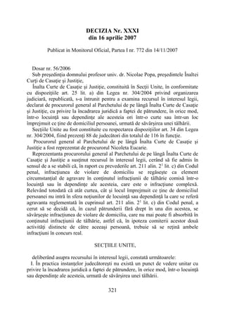 321
DECIZIA Nr. XXXI
din 16 aprilie 2007
Publicat in Monitorul Oficial, Partea I nr. 772 din 14/11/2007
Dosar nr. 56/2006
Sub preşedinţia domnului profesor univ. dr. Nicolae Popa, preşedintele Înaltei
Curţi de Casaţie şi Justiţie,
Înalta Curte de Casaţie şi Justiţie, constituită în Secţii Unite, în conformitate
cu dispoziţiile art. 25 lit. a) din Legea nr. 304/2004 privind organizarea
judiciară, republicată, s-a întrunit pentru a examina recursul în interesul legii,
declarat de procurorul general al Parchetului de pe lângă Înalta Curte de Casaţie
şi Justiţie, cu privire la încadrarea juridică a faptei de pătrundere, în orice mod,
într-o locuinţă sau dependinţe ale acesteia ori într-o curte sau într-un loc
împrejmuit ce ţine de domiciliul persoanei, urmată de săvârşirea unei tâlhării.
Secţiile Unite au fost constituite cu respectarea dispoziţiilor art. 34 din Legea
nr. 304/2004, fiind prezenţi 88 de judecători din totalul de 116 în funcţie.
Procurorul general al Parchetului de pe lângă Înalta Curte de Casaţie şi
Justiţie a fost reprezentat de procurorul Nicoleta Eucarie.
Reprezentanta procurorului general al Parchetului de pe lângă Înalta Curte de
Casaţie şi Justiţie a susţinut recursul în interesul legii, cerând să fie admis în
sensul de a se stabili că, în raport cu prevederile art. 211 alin. 21
lit. c) din Codul
penal, infracţiunea de violare de domiciliu se regăseşte ca element
circumstanţial de agravare în conţinutul infracţiunii de tâlhărie comisă într-o
locuinţă sau în dependinţe ale acesteia, care este o infracţiune complexă.
Relevând totodată că atât curtea, cât şi locul împrejmuit ce ţine de domiciliul
persoanei nu intră în sfera noţiunilor de locuinţă sau dependinţă la care se referă
agravanta reglementată în cuprinsul art. 211 alin. 21
lit. c) din Codul penal, a
cerut să se decidă că, în cazul pătrunderii fără drept în una din acestea, se
săvârşeşte infracţiunea de violare de domiciliu, care nu mai poate fi absorbită în
conţinutul infracţiunii de tâlhărie, astfel că, în ipoteza comiterii acestor două
activităţi distincte de către aceeaşi persoană, trebuie să se reţină ambele
infracţiuni în concurs real.
SECŢIILE UNITE,
deliberând asupra recursului în interesul legii, constată următoarele:
I. În practica instanţelor judecătoreşti nu există un punct de vedere unitar cu
privire la încadrarea juridică a faptei de pătrundere, în orice mod, într-o locuinţă
sau dependinţe ale acesteia, urmată de săvârşirea unei tâlhării.
 