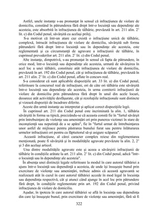 322
Astfel, unele instanţe s-au pronunţat în sensul că infracţiunea de violare de
domiciliu, constând în pătrunderea fără drept într-o locuinţă sau dependinţe ale
acesteia, este absorbită în infracţiunea de tâlhărie, prevăzută în art. 211 alin. 21
lit. c) din Codul penal, săvârşită cu acelaşi prilej.
S-a motivat că într-un atare caz există o infracţiune unică de tâlhărie,
complexă, întrucât infracţiunea de violare de domiciliu, săvârşită sub forma
pătrunderii fără drept într-o locuinţă sau în dependinţe ale acesteia, este
reglementată şi ca circumstanţă de agravare a infracţiunii de tâlhărie, în
cuprinsul prevederilor art. 211 alin. 21
lit. c) din Codul penal.
Alte instanţe, dimpotrivă, s-au pronunţat în sensul că fapta de pătrundere, în
orice mod, într-o locuinţă sau dependinţe ale acesteia, urmată de săvârşirea în
acel loc a unei tâlhării, constituie atât infracţiunea de violare de domiciliu,
prevăzută în art. 192 din Codul penal, cât şi infracţiunea de tâlhărie, prevăzută în
art. 211 alin. 21
lit. c) din Codul penal, aflate în concurs real.
S-a considerat că sunt aplicabile dispoziţiile art. 33 lit. a) din Codul penal,
referitoare la concursul real de infracţiuni, ori de câte ori tâlhăria este săvârşită
într-o locuinţă sau dependinţe ale acesteia, în urma comiterii infracţiunii de
violare de domiciliu prin pătrunderea fără drept în unul din acele locuri,
deoarece atât activităţile desfăşurate, cât şi rezoluţiile infracţionale sunt distincte
şi vizează dispoziţii de încadrare diferite.
Aceste din urmă instanţe au interpretat şi aplicat corect dispoziţiile legii.
În cuprinsul art. 211 din Codul penal este incriminată la alin. 1, tâlhăria
săvârşită în forma sa tipică, precizându-se că aceasta constă fie în "furtul săvârşit
prin întrebuinţare de violenţe sau ameninţări ori prin punerea victimei în stare de
inconştienţă sau neputinţă de a se apăra", fie în "furtul urmat de întrebuinţarea
unor astfel de mijloace pentru păstrarea bunului furat sau pentru înlăturarea
urmelor infracţiunii ori pentru ca făptuitorul să-şi asigure scăparea".
Această infracţiune, al cărei caracter complex reiese din reglementarea
menţionată, poate fi săvârşită şi în modalităţile agravate prevăzute la alin. 2, 21
şi 3 din acelaşi articol.
Una dintre modalităţile agravate este şi aceea a săvârşirii infracţiunii de
tâlhărie în condiţiile arătate la art. 211 alin. 21
lit. c) din Codul penal, adică "într-
o locuinţă sau în dependinţe ale acesteia".
În absenţa unei distincţii legale referitoare la modul în care autorul tâlhăriei a
ajuns într-o locuinţă sau dependinţă a acesteia, de unde îşi însuşeşte bunul prin
exercitare de violenţe sau ameninţări, trebuie admis că această agravantă se
realizează atât în cazul în care autorul tâlhăriei accede în mod legal în locuinţa
sau dependinţa respectivă, cât şi atunci când ajunge în acel loc prin pătrundere
fără drept, în condiţiile reglementate prin art. 192 din Codul penal, privind
infracţiunea de violare de domiciliu.
Aşadar, în ipoteza în care autorul tâlhăriei se află în locuinţa sau dependinţa
din care îşi însuşeşte bunul, prin exercitare de violenţe sau ameninţări, fără să fi
 