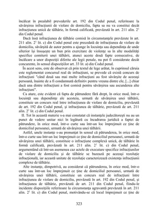 323
încălcat în prealabil prevederile art. 192 din Codul penal, referitoare la
săvârşirea infracţiunii de violare de domiciliu, fapta sa nu va constitui decât
infracţiunea unică de tâlhărie, în formă calificată, prevăzută în art. 211 alin. 21
din Codul penal.
Dacă însă infracţiunea de tâlhărie comisă în circumstanţele prevăzute în art.
211 alin. 21
lit. c) din Codul penal este precedată de infracţiunea de violare de
domiciliu, săvârşită de autor pentru a ajunge în locuinţa sau dependinţa de unde
ulterior îşi însuşeşte un bun prin exercitare de violenţe sa în alte modalităţi
specifice comiterii unei tâlhării, atunci aceste două fapte consecutive, de
încălcare a unor dispoziţii diferite ale legii penale, nu pot fi considerate decât
concurente, în sensul dispoziţiilor art. 33 lit. a) din Codul penal.
În acest sens, este de observat că prin textul de lege arătat, în cuprinsul căruia
este reglementat concursul real de infracţiuni, se prevede că există concurs de
infracţiuni "când două sau mai multe infracţiuni au fost săvârşite de aceeaşi
persoană, înainte de a fi condamnată definitiv pentru vreuna dintre ele, [...] chiar
dacă una dintre infracţiuni a fost comisă pentru săvârşirea sau ascunderea alte
infracţiuni".
Ca atare, este evident că fapta de pătrundere fără drept, în orice mod, într-o
locuinţă sau dependinţe ale acesteia, urmată de săvârşirea unei tâlhării,
constituie un concurs real între infracţiunea de violare de domiciliu, prevăzută
de art. 192 din Codul penal, şi infracţiunea de tâlhărie, prevăzută de art. 211
alin. 21
lit. c) din Codul penal.
II. Tot în această materie s-a mai constatat că instanţele judecătoreşti nu au un
punct de vedere unitar nici în legătură cu încadrarea juridică a faptei de
pătrundere, în orice mod, într-o curte sau într-un loc împrejmuit ce ţine de
domiciliul persoanei, urmată de săvârşirea unei tâlhării.
Astfel, unele instanţe s-au pronunţat în sensul că pătrunderea, în orice mod,
într-o curte sau într-un loc împrejmuit ce ţine de domiciliul persoanei, urmată de
săvârşirea unei tâlhării, constituie o infracţiune complexă unică, de tâlhărie în
formă calificată, prevăzută în art. 211 alin. 21
lit. c) din Codul penal,
argumentând că într-un asemenea caz actele de executare specifice infracţiunilor
de violare de domiciliu şi de tâlhărie se bazează pe aceeaşi rezoluţie
infracţională, iar această unitate de rezoluţie caracterizează existenţa infracţiunii
complexe de tâlhărie.
Alte instanţe, dimpotrivă, au considerat că pătrunderea, în orice mod, într-o
curte sau într-un loc împrejmuit ce ţine de domiciliul persoanei, urmată de
săvârşirea unei tâlhării, constituie un concurs real de infracţiuni între
infracţiunea de violare de domiciliu, prevăzută în art. 192 din Codul penal, şi
infracţiunea de tâlhărie, prevăzută de art. 211 din Codul penal, fiindu-le
incidente dispoziţiile referitoare la circumstanţa agravantă prevăzută în art. 211
alin. 21
lit. c) din Codul penal, motivându-se că locul împrejmuit ce ţine de
 