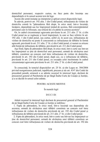 324
domiciliul persoanei, respectiv curtea, nu face parte din locuinţa sau
dependinţele ei în sensul acestui text de lege.
Aceste din urmă instanţe au interpretat şi aplicat corect dispoziţiile legii.
În adevăr, potrivit art. 192 alin. 1 din Codul penal, infracţiunea de violare de
domiciliu constă în "pătrunderea fără drept, în orice mod, într-o locuinţă,
încăpere, dependinţă sau loc împrejmuit ţinând de acestea, fără consimţământul
persoanei care le foloseşte, sau refuzul de a le părăsi la cererea acesteia".
Or, în cadrul circumstanţei agravante prevăzute la art. 211 alin. 21
lit. c) din
Codul penal nu se regăseşte şi locul împrejmuit, la care se face referire în art.
192 alin. 1 din Codul penal, sau curtea, astfel că, în acest caz, infracţiunea de
violare de domiciliu nu poate fi concurentă cu infracţiunea de tâlhărie în formă
agravată, prevăzută în art. 211 alin. 21
lit. c) din Codul penal, ci numai cu oricare
altă formă de infracţiune de tâlhărie, prevăzută în art. 211 din Codul penal.
Aşa fiind, fapta de pătrundere fără drept, în orice mod, într-o curte sau într-un
loc împrejmuit ce ţine de domiciliul unei persoanei, urmată de săvârşirea unei
tâlhării, constituie un concurs real între infracţiunea de violare de domiciliu,
prevăzută în art. 192 din Codul penal, după caz, cu o infracţiune de tâlhărie,
prevăzută în art. 211 din Codul penal, cu excepţia celei incriminate în cadrul
circumstanţei agravante prevăzute în art. 211 alin. 21
lit. c) din Codul penal.
În consecinţă, în temeiul dispoziţiilor art. 25 lit. a) din Legea nr. 304/2004
privind reorganizarea judiciară, republicată, precum şi ale art. 4142
din Codul de
procedură penală, urmează a se admite recursul în interesul legii, declarat de
procurorul general al Parchetului de pe lângă Înalta Curte de Casaţie şi Justiţie,
şi a se decide în sensul celor arătate.
PENTRU ACESTE MOTIVE
În numele legii
D E C I D:
Admit recursul în interesul legii declarat de procurorul general al Parchetului
de pe lângă Înalta Curte de Casaţie şi Justiţie şi stabilesc:
1. Fapta de pătrundere, în orice mod, într-o locuinţă sau dependinţe ale
acesteia, urmată de săvârşirea unei tâlhării constituie un concurs real între
infracţiunea de violare de domiciliu prevăzută de art. 192 din Codul penal şi
infracţiunea de tâlhărie prevăzută de art. 211 alin. 21
lit. c) din Codul penal.
2. Fapta de pătrundere, în orice mod, într-o curte sau într-un loc împrejmuit ce
ţine de domiciliul persoanei, urmată de săvârşirea unei tâlhării constituie un
concurs real între infracţiunea de violare de domiciliu prevăzută de art. 192 din
 