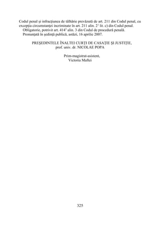 325
Codul penal şi infracţiunea de tâlhărie prevăzută de art. 211 din Codul penal, cu
excepţia circumstanţei incriminate în art. 211 alin. 21
lit. c) din Codul penal.
Obligatorie, potrivit art. 4142
alin. 3 din Codul de procedură penală.
Pronunţată în şedinţă publică, astăzi, 16 aprilie 2007.
PREŞEDINTELE ÎNALTEI CURŢI DE CASAŢIE ŞI JUSTIŢIE,
prof. univ. dr. NICOLAE POPA
Prim-magistrat-asistent,
Victoria Maftei
 