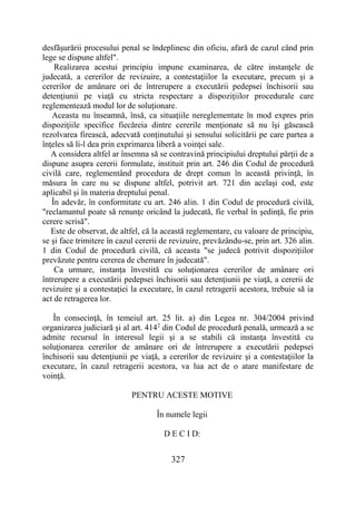 327
desfăşurării procesului penal se îndeplinesc din oficiu, afară de cazul când prin
lege se dispune altfel".
Realizarea acestui principiu impune examinarea, de către instanţele de
judecată, a cererilor de revizuire, a contestaţiilor la executare, precum şi a
cererilor de amânare ori de întrerupere a executării pedepsei închisorii sau
detenţiunii pe viaţă cu stricta respectare a dispoziţiilor procedurale care
reglementează modul lor de soluţionare.
Aceasta nu înseamnă, însă, ca situaţiile nereglementate în mod expres prin
dispoziţiile specifice fiecăreia dintre cererile menţionate să nu îşi găsească
rezolvarea firească, adecvată conţinutului şi sensului solicitării pe care partea a
înţeles să li-l dea prin exprimarea liberă a voinţei sale.
A considera altfel ar însemna să se contravină principiului dreptului părţii de a
dispune asupra cererii formulate, instituit prin art. 246 din Codul de procedură
civilă care, reglementând procedura de drept comun în această privinţă, în
măsura în care nu se dispune altfel, potrivit art. 721 din acelaşi cod, este
aplicabil şi în materia dreptului penal.
În adevăr, în conformitate cu art. 246 alin. 1 din Codul de procedură civilă,
"reclamantul poate să renunţe oricând la judecată, fie verbal în şedinţă, fie prin
cerere scrisă".
Este de observat, de altfel, că la această reglementare, cu valoare de principiu,
se şi face trimitere în cazul cererii de revizuire, prevăzându-se, prin art. 326 alin.
1 din Codul de procedură civilă, că aceasta "se judecă potrivit dispoziţiilor
prevăzute pentru cererea de chemare în judecată".
Ca urmare, instanţa învestită cu soluţionarea cererilor de amânare ori
întrerupere a executării pedepsei închisorii sau detenţiunii pe viaţă, a cererii de
revizuire şi a contestaţiei la executare, în cazul retragerii acestora, trebuie să ia
act de retragerea lor.
În consecinţă, în temeiul art. 25 lit. a) din Legea nr. 304/2004 privind
organizarea judiciară şi al art. 4142
din Codul de procedură penală, urmează a se
admite recursul în interesul legii şi a se stabili că instanţa învestită cu
soluţionarea cererilor de amânare ori de întrerupere a executării pedepsei
închisorii sau detenţiunii pe viaţă, a cererilor de revizuire şi a contestaţiilor la
executare, în cazul retragerii acestora, va lua act de o atare manifestare de
voinţă.
PENTRU ACESTE MOTIVE
În numele legii
D E C I D:
 