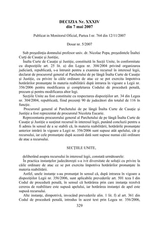 329
DECIZIA Nr. XXXIV
din 7 mai 2007
Publicat in Monitorul Oficial, Partea I nr. 764 din 12/11/2007
Dosar nr. 5/2007
Sub preşedinţia domnului profesor univ. dr. Nicolae Popa, preşedintele Înaltei
Curţi de Casaţie şi Justiţie,
Înalta Curte de Casaţie şi Justiţie, constituită în Secţii Unite, în conformitate
cu dispoziţiile art. 25 lit. a) din Legea nr. 304/2004 privind organizarea
judiciară, republicată, s-a întrunit pentru a examina recursul în interesul legii,
declarat de procurorul general al Parchetului de pe lângă Înalta Curte de Casaţie
şi Justiţie, cu privire la căile ordinare de atac ce se pot exercita împotriva
hotărârilor pronunţate în materia reabilitării după intrarea în vigoare a Legii nr.
356/2006 pentru modificarea şi completarea Codului de procedură penală,
precum şi pentru modificarea altor legi.
Secţiile Unite au fost constituite cu respectarea dispoziţiilor art. 34 din Legea
nr. 304/2004, republicată, fiind prezenţi 90 de judecători din totalul de 116 în
funcţie.
Procurorul general al Parchetului de pe lângă Înalta Curte de Casaţie şi
Justiţie a fost reprezentat de procurorul Nicoleta Eucarie.
Reprezentanta procurorului general al Parchetului de pe lângă Înalta Curte de
Casaţie şi Justiţie a susţinut recursul în interesul legii, punând concluzii pentru a
fi admis în sensul de a se stabili că, în materia reabilitării, hotărârile pronunţate
anterior intrării în vigoare a Legii nr. 356/2006 sunt supuse atât apelului, cât şi
recursului, iar cele pronunţate după această dată sunt supuse numai căii ordinare
de atac a recursului.
SECŢIILE UNITE,
deliberând asupra recursului în interesul legii, constată următoarele:
În practica instanţelor judecătoreşti s-a ivit diversitate de soluţii cu privire la
căile ordinare de atac ce se pot exercita împotriva hotărârilor pronunţate în
materia reabilitării.
Astfel, unele instanţe s-au pronunţat în sensul că, după intrarea în vigoare a
dispoziţiilor Legii nr. 356/2006, sunt aplicabile prevederile art. 501 teza I din
Codul de procedură penală, în sensul că hotărârea prin care instanţa rezolvă
cererea de reabilitare este supusă apelului, iar hotărârea instanţei de apel este
supusă recursului.
Alte instanţe, dimpotrivă, invocând prevederile alin. 1 lit. f) al art. 361 din
Codul de procedură penală, introdus în acest text prin Legea nr. 356/2006,
 
