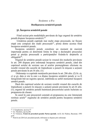 33
Secţiunea a II-a
Desfăşurarea urmăririi penale
§1. Începerea urmăririi penale
Fiind sesizat prin modalităţile prevăzute de lege organul de urmărire
penală dispune începerea urmăririi.64
Urmărirea penală cuprinde mai multe etape procesuale, iar fiecare
etapă este compusă din stadii procesuale65
, prima dintre acestea fiind
începerea urmăririi penale.
Începerea urmăririi penale constituie un moment de maximă
importanţă pentru că determină limita în timp a declanşării procesului
penal şi poziţia procesuală a participanţilor fixându-le drepturile şi
obligaţiile66
.
Organul de urmărire penală sesizat în vreunul din modurile prevăzute
în art. 288 dispune prin ordonanță începerea urmăririi penale, când din
cuprinsul actului de sesizare sau al actelor premergătoare efectuate nu
rezultă vreunul din cazurile de împiedicare a punerii în mişcare a acţiunii
penale prevăzute în art.16 alin. (1).
Ordonanța va cuprinde mențiunile prevăzute la art. 286 alin. (2) lit. a),
c) și g), data şi ora la care s-a dispus începerea urmăririi penale şi va fi
înregistrată într-un registru special, stabilindu-se astfel momentul începerii
urmării penale.
Dacă din cuprinsul actului de sesizare rezultă vreunul din cazurile de
împiedicare a punerii în mişcare a acţiunii penale prevăzute în art.16 alin.
(1), organul de urmărire penală înaintează procurorului actele încheiate cu
propunerea de clasare.
În cazul în care procurorul constată că propunerea nu este întemeiată
restituie actele67
organului de urmărire penală pentru începerea urmăririi
penale.
64
I. Gorgăneanu, op.cit.p.37
65
Gr. Theodoru, op.cit.p.80.
66
N. Volonciu, Tratat de procedură penală. Partea specială, vol.II, Ed. Paideia, Bucureşti, 1993
p.64.
67
Potrivit art.220 Cod procedură penală, infirmarea se dispune prin ordonanţă.
 