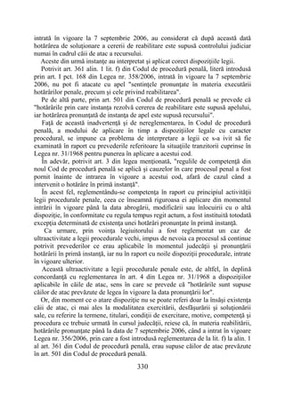 330
intrată în vigoare la 7 septembrie 2006, au considerat că după această dată
hotărârea de soluţionare a cererii de reabilitare este supusă controlului judiciar
numai în cadrul căii de atac a recursului.
Aceste din urmă instanţe au interpretat şi aplicat corect dispoziţiile legii.
Potrivit art. 361 alin. 1 lit. f) din Codul de procedură penală, literă introdusă
prin art. I pct. 168 din Legea nr. 358/2006, intrată în vigoare la 7 septembrie
2006, nu pot fi atacate cu apel "sentinţele pronunţate în materia executării
hotărârilor penale, precum şi cele privind reabilitarea".
Pe de altă parte, prin art. 501 din Codul de procedură penală se prevede că
"hotărârile prin care instanţa rezolvă cererea de reabilitare este supusă apelului,
iar hotărârea pronunţată de instanţa de apel este supusă recursului".
Faţă de această inadvertenţă şi de nereglementarea, în Codul de procedură
penală, a modului de aplicare în timp a dispoziţiilor legale cu caracter
procedural, se impune ca problema de interpretare a legii ce s-a ivit să fie
examinată în raport cu prevederile referitoare la situaţiile tranzitorii cuprinse în
Legea nr. 31/1968 pentru punerea în aplicare a acestui cod.
În adevăr, potrivit art. 3 din legea menţionată, "regulile de competenţă din
noul Cod de procedură penală se aplică şi cauzelor în care procesul penal a fost
pornit înainte de intrarea în vigoare a acestui cod, afară de cazul când a
intervenit o hotărâre în primă instanţă".
În acest fel, reglementându-se competenţa în raport cu principiul activităţii
legii procedurale penale, ceea ce înseamnă riguroasa ei aplicare din momentul
intrării în vigoare până la data abrogării, modificării sau înlocuirii cu o altă
dispoziţie, în conformitate cu regula tempus regit actum, a fost instituită totodată
excepţia determinată de existenţa unei hotărâri pronunţate în primă instanţă.
Ca urmare, prin voinţa legiuitorului a fost reglementat un caz de
ultraactivitate a legii procedurale vechi, impus de nevoia ca procesul să continue
potrivit prevederilor ce erau aplicabile în momentul judecăţii şi pronunţării
hotărârii în primă instanţă, iar nu în raport cu noile dispoziţii procedurale, intrate
în vigoare ulterior.
Această ultraactivitate a legii procedurale penale este, de altfel, în deplină
concordanţă cu reglementarea în art. 4 din Legea nr. 31/1968 a dispoziţiilor
aplicabile în căile de atac, sens în care se prevede că "hotărârile sunt supuse
căilor de atac prevăzute de legea în vigoare la data pronunţării lor".
Or, din moment ce o atare dispoziţie nu se poate referi doar la însăşi existenţa
căii de atac, ci mai ales la modalitatea exercitării, desfăşurării şi soluţionării
sale, cu referire la termene, titulari, condiţii de exercitare, motive, competenţă şi
procedura ce trebuie urmată în cursul judecăţii, reiese că, în materia reabilitării,
hotărârile pronunţate până la data de 7 septembrie 2006, când a intrat în vigoare
Legea nr. 356/2006, prin care a fost introdusă reglementarea de la lit. f) la alin. 1
al art. 361 din Codul de procedură penală, erau supuse căilor de atac prevăzute
în art. 501 din Codul de procedură penală.
 