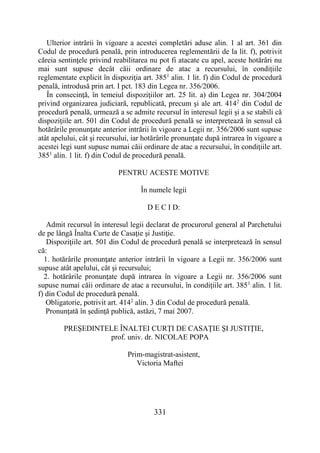 331
Ulterior intrării în vigoare a acestei completări aduse alin. 1 al art. 361 din
Codul de procedură penală, prin introducerea reglementării de la lit. f), potrivit
căreia sentinţele privind reabilitarea nu pot fi atacate cu apel, aceste hotărâri nu
mai sunt supuse decât căii ordinare de atac a recursului, în condiţiile
reglementate explicit în dispoziţia art. 3851
alin. 1 lit. f) din Codul de procedură
penală, introdusă prin art. I pct. 183 din Legea nr. 356/2006.
În consecinţă, în temeiul dispoziţiilor art. 25 lit. a) din Legea nr. 304/2004
privind organizarea judiciară, republicată, precum şi ale art. 4142
din Codul de
procedură penală, urmează a se admite recursul în interesul legii şi a se stabili că
dispoziţiile art. 501 din Codul de procedură penală se interpretează în sensul că
hotărârile pronunţate anterior intrării în vigoare a Legii nr. 356/2006 sunt supuse
atât apelului, cât şi recursului, iar hotărârile pronunţate după intrarea în vigoare a
acestei legi sunt supuse numai căii ordinare de atac a recursului, în condiţiile art.
3851
alin. 1 lit. f) din Codul de procedură penală.
PENTRU ACESTE MOTIVE
În numele legii
D E C I D:
Admit recursul în interesul legii declarat de procurorul general al Parchetului
de pe lângă Înalta Curte de Casaţie şi Justiţie.
Dispoziţiile art. 501 din Codul de procedură penală se interpretează în sensul
că:
1. hotărârile pronunţate anterior intrării în vigoare a Legii nr. 356/2006 sunt
supuse atât apelului, cât şi recursului;
2. hotărârile pronunţate după intrarea în vigoare a Legii nr. 356/2006 sunt
supuse numai căii ordinare de atac a recursului, în condiţiile art. 3851
alin. 1 lit.
f) din Codul de procedură penală.
Obligatorie, potrivit art. 4142
alin. 3 din Codul de procedură penală.
Pronunţată în şedinţă publică, astăzi, 7 mai 2007.
PREŞEDINTELE ÎNALTEI CURŢI DE CASAŢIE ŞI JUSTIŢIE,
prof. univ. dr. NICOLAE POPA
Prim-magistrat-asistent,
Victoria Maftei
 