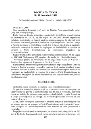 332
DECIZIA Nr. XXXVI
din 11 decembrie 2006
Publicată in Monitorul Oficial, Partea I nr. 368 din 30/05/2007
Dosar nr. 41/2006
Sub preşedinţia domnului prof. univ. dr. Nicolae Popa, preşedintele Înaltei
Curţi de Casaţie şi Justiţie,
Înalta Curte de Casaţie şi Justiţie, constituită în Secţii Unite în conformitate
cu dispoziţiile art. 25 lit. a) din Legea nr. 304/2004 privind organizarea
judiciară, republicată, s-a întrunit pentru a examina recursul în interesul legii,
declarat de procurorul general al Parchetului de pe lângă Înalta Curte de Casaţie
şi Justiţie, cu privire la posibilitatea legală de a fi supuse căii de atac a recursului
încheierile instanţelor de recurs de respingere, ca inadmisibile, a cererilor de
sesizare a Curţii Constituţionale cu soluţionarea excepţiilor de
neconstituţionalitate.
Secţiile Unite au fost constituite cu respectarea dispoziţiilor art. 34 din Legea
nr. 304/2004, fiind prezenţi 102 judecători din totalul de 118 aflaţi în funcţie.
Procurorul general al Parchetului de pe lângă Înalta Curte de Casaţie şi
Justiţie a fost reprezentat de procurorul Nicoleta Eucarie.
Reprezentanta procurorului general al Parchetului de pe lângă Înalta Curte de
Casaţie şi Justiţie a susţinut recursul în interesul legii, punând concluzii pentru
admiterea acestuia, în sensul de a se stabili că încheierile instanţelor de recurs de
respingere, ca inadmisibile, a cererilor de sesizare a Curţii Constituţionale cu
soluţionarea excepţiilor de neconstituţionalitate sunt supuse controlului judiciar
pe calea resursului.
SECŢIILE UNITE,
deliberând asupra recursului în interesul legii, constată următoarele:
În practica instanţelor judecătoreşti s-a constatat că nu există un punct de
vedere unitar cu privire la admisibilitatea căii de atac a recursului, exercitată
împotriva încheierilor prin care s-au respins, ca inadmisibile, cererile de sesizare
a Curţii Constituţionale cu excepţii de neconstituţionalitate invocate în faţa
instanţei de recurs.
Astfel, unele instanţe au considerat că recursul împotriva încheierii prin care
s-a respins cererea de sesizare a Curţii Constituţionale este inadmisibil atunci
când excepţia de neconstituţionalitate este ridicată în faza procesuală a
recursului.
În sprijinul acestei opinii s-a susţinut că, în materie civilă, dispoziţiile art. 255
alin. 2 din Codul de procedură civilă exclud caracterul autonom al încheierii prin
 