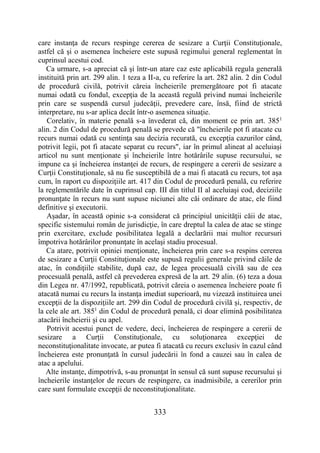 333
care instanţa de recurs respinge cererea de sesizare a Curţii Constituţionale,
astfel că şi o asemenea încheiere este supusă regimului general reglementat în
cuprinsul acestui cod.
Ca urmare, s-a apreciat că şi într-un atare caz este aplicabilă regula generală
instituită prin art. 299 alin. 1 teza a II-a, cu referire la art. 282 alin. 2 din Codul
de procedură civilă, potrivit căreia încheierile premergătoare pot fi atacate
numai odată cu fondul, excepţia de la această regulă privind numai încheierile
prin care se suspendă cursul judecăţii, prevedere care, însă, fiind de strictă
interpretare, nu s-ar aplica decât într-o asemenea situaţie.
Corelativ, în materie penală s-a învederat că, din moment ce prin art. 3851
alin. 2 din Codul de procedură penală se prevede că "încheierile pot fi atacate cu
recurs numai odată cu sentinţa sau decizia recurată, cu excepţia cazurilor când,
potrivit legii, pot fi atacate separat cu recurs", iar în primul alineat al aceluiaşi
articol nu sunt menţionate şi încheierile între hotărârile supuse recursului, se
impune ca şi încheierea instanţei de recurs, de respingere a cererii de sesizare a
Curţii Constituţionale, să nu fie susceptibilă de a mai fi atacată cu recurs, tot aşa
cum, în raport cu dispoziţiile art. 417 din Codul de procedură penală, cu referire
la reglementările date în cuprinsul cap. III din titlul II al aceluiaşi cod, deciziile
pronunţate în recurs nu sunt supuse niciunei alte căi ordinare de atac, ele fiind
definitive şi executorii.
Aşadar, în această opinie s-a considerat că principiul unicităţii căii de atac,
specific sistemului român de jurisdicţie, în care dreptul la calea de atac se stinge
prin exercitare, exclude posibilitatea legală a declarării mai multor recursuri
împotriva hotărârilor pronunţate în acelaşi stadiu procesual.
Ca atare, potrivit opiniei menţionate, încheierea prin care s-a respins cererea
de sesizare a Curţii Constituţionale este supusă regulii generale privind căile de
atac, în condiţiile stabilite, după caz, de legea procesuală civilă sau de cea
procesuală penală, astfel că prevederea expresă de la art. 29 alin. (6) teza a doua
din Legea nr. 47/1992, republicată, potrivit căreia o asemenea încheiere poate fi
atacată numai cu recurs la instanţa imediat superioară, nu vizează instituirea unei
excepţii de la dispoziţiile art. 299 din Codul de procedură civilă şi, respectiv, de
la cele ale art. 3851
din Codul de procedură penală, ci doar elimină posibilitatea
atacării încheierii şi cu apel.
Potrivit acestui punct de vedere, deci, încheierea de respingere a cererii de
sesizare a Curţii Constituţionale, cu soluţionarea excepţiei de
neconstituţionalitate invocate, ar putea fi atacată cu recurs exclusiv în cazul când
încheierea este pronunţată în cursul judecării în fond a cauzei sau în calea de
atac a apelului.
Alte instanţe, dimpotrivă, s-au pronunţat în sensul că sunt supuse recursului şi
încheierile instanţelor de recurs de respingere, ca inadmisibile, a cererilor prin
care sunt formulate excepţii de neconstituţionalitate.
 