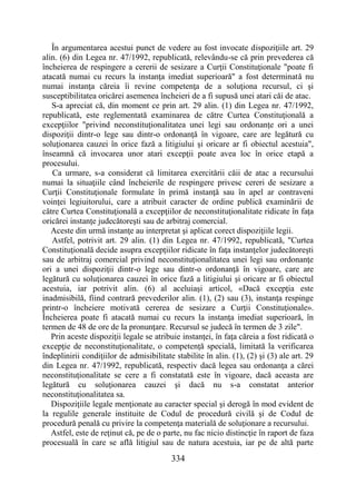 334
În argumentarea acestui punct de vedere au fost invocate dispoziţiile art. 29
alin. (6) din Legea nr. 47/1992, republicată, relevându-se că prin prevederea că
încheierea de respingere a cererii de sesizare a Curţii Constituţionale "poate fi
atacată numai cu recurs la instanţa imediat superioară" a fost determinată nu
numai instanţa căreia îi revine competenţa de a soluţiona recursul, ci şi
susceptibilitatea oricărei asemenea încheieri de a fi supusă unei atari căi de atac.
S-a apreciat că, din moment ce prin art. 29 alin. (1) din Legea nr. 47/1992,
republicată, este reglementată examinarea de către Curtea Constituţională a
excepţiilor "privind neconstituţionalitatea unei legi sau ordonanţe ori a unei
dispoziţii dintr-o lege sau dintr-o ordonanţă în vigoare, care are legătură cu
soluţionarea cauzei în orice fază a litigiului şi oricare ar fi obiectul acestuia",
înseamnă că invocarea unor atari excepţii poate avea loc în orice etapă a
procesului.
Ca urmare, s-a considerat că limitarea exercitării căii de atac a recursului
numai la situaţiile când încheierile de respingere privesc cereri de sesizare a
Curţii Constituţionale formulate în primă instanţă sau în apel ar contraveni
voinţei legiuitorului, care a atribuit caracter de ordine publică examinării de
către Curtea Constituţională a excepţiilor de neconstituţionalitate ridicate în faţa
oricărei instanţe judecătoreşti sau de arbitraj comercial.
Aceste din urmă instanţe au interpretat şi aplicat corect dispoziţiile legii.
Astfel, potrivit art. 29 alin. (1) din Legea nr. 47/1992, republicată, "Curtea
Constituţională decide asupra excepţiilor ridicate în faţa instanţelor judecătoreşti
sau de arbitraj comercial privind neconstituţionalitatea unei legi sau ordonanţe
ori a unei dispoziţii dintr-o lege sau dintr-o ordonanţă în vigoare, care are
legătură cu soluţionarea cauzei în orice fază a litigiului şi oricare ar fi obiectul
acestuia, iar potrivit alin. (6) al aceluiaşi articol, «Dacă excepţia este
inadmisibilă, fiind contrară prevederilor alin. (1), (2) sau (3), instanţa respinge
printr-o încheiere motivată cererea de sesizare a Curţii Constituţionale».
Încheierea poate fi atacată numai cu recurs la instanţa imediat superioară, în
termen de 48 de ore de la pronunţare. Recursul se judecă în termen de 3 zile".
Prin aceste dispoziţii legale se atribuie instanţei, în faţa căreia a fost ridicată o
excepţie de neconstituţionalitate, o competenţă specială, limitată la verificarea
îndeplinirii condiţiilor de admisibilitate stabilite în alin. (1), (2) şi (3) ale art. 29
din Legea nr. 47/1992, republicată, respectiv dacă legea sau ordonanţa a cărei
neconstituţionalitate se cere a fi constatată este în vigoare, dacă aceasta are
legătură cu soluţionarea cauzei şi dacă nu s-a constatat anterior
neconstituţionalitatea sa.
Dispoziţiile legale menţionate au caracter special şi derogă în mod evident de
la regulile generale instituite de Codul de procedură civilă şi de Codul de
procedură penală cu privire la competenţa materială de soluţionare a recursului.
Astfel, este de reţinut că, pe de o parte, nu fac nicio distincţie în raport de faza
procesuală în care se află litigiul sau de natura acestuia, iar pe de altă parte
 