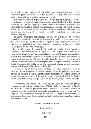335
precizează că este competentă să soluţioneze recursul instanţa imediat
superioară, precizare care nu ar fi fost necesară dacă legiuitorul ar fi avut în
vedere dispoziţiile de procedură cu caracter general.
Atât timp cât, potrivit dispoziţiilor art. 29 alin. (1) din Legea nr. 47/1992,
republicată, o excepţie de neconstituţionalitate poate fi ridicată inclusiv în faza
recursului, în lipsa unei dispoziţii exprese contrare, se impune a se considera că
încheierile pronunţate în această fază procesuală, conform alin. (6) al aceluiaşi
articol, pot fi atacate cu recurs la instanţa imediat superioară, indiferent dacă
aceasta are sau nu, potrivit regulilor generale, competenţă în soluţionarea
fondului litigiului.
În cadrul procedurii reglementate de art. 29 din Legea nr. 47/1992,
republicată, se atribuie instanţei imediat superioare celei care a respins cererea
de sesizare a Curţii Constituţionale o competenţă specială, limitată exclusiv la
examinarea legalităţii şi temeiniciei încheierii pronunţate conform art. 29 alin.
(6) din Legea nr. 47/1992, republicată.
În condiţiile în care, în raport de dispoziţiile art. 146 lit. d) din Constituţia
României şi de cele ale art. 29 din Legea nr. 47/1992, republicată, o persoană nu
poate sesiza direct Curtea Constituţională cu o excepţie de neconstituţionalitate,
ci doar prin intermediul instanţei în faţa căreia a fost ridicată, este evident că
raţiunea prevederilor art. 29 alin. (6), referitoare la recurs, a fost aceea de a
supune controlului judiciar încheierile prin care s-a respins cererea de sesizare a
Curţii Constituţionale, indiferent de faza procesuală în care au fost pronunţate,
ca o garanţie în plus a liberului acces la justiţie.
Evident, în raport de reglementările legale specifice organizării judiciare
existente, nu pot fi supuse controlului judiciar încheierile prin care s-a respins
cererea de sesizare a Curţii Constituţionale, pronunţate de ultima instanţă în
ierarhia instanţelor, cum ar fi, în materie penală, Completul de 9 judecători al
Înaltei Curţi de Casaţie şi Justiţie şi, în celelalte materii, secţiile acestei instanţe.
În consecinţă, în temeiul art. 25 lit. a) din Legea nr. 304/2004 privind
organizarea judiciară, cu referire la art. 329 din Codul de procedură civilă şi la
art. 4142
din Codul de procedură penală, urmează a se admite recursul în
interesul legii şi a se stabili că încheierile instanţelor de recurs prin care au fost
respinse, ca inadmisibile, cererile de sesizare a Curţii Constituţionale, cu
soluţionarea de excepţii de neconstituţionalitate, sunt supuse controlului judiciar
pe calea recursului.
PENTRU ACESTE MOTIVE
În numele legii
D E C I D:
 