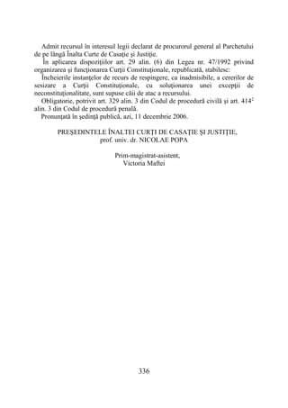 336
Admit recursul în interesul legii declarat de procurorul general al Parchetului
de pe lângă Înalta Curte de Casaţie şi Justiţie.
În aplicarea dispoziţiilor art. 29 alin. (6) din Legea nr. 47/1992 privind
organizarea şi funcţionarea Curţii Constituţionale, republicată, stabilesc:
Încheierile instanţelor de recurs de respingere, ca inadmisibile, a cererilor de
sesizare a Curţii Constituţionale, cu soluţionarea unei excepţii de
neconstituţionalitate, sunt supuse căii de atac a recursului.
Obligatorie, potrivit art. 329 alin. 3 din Codul de procedură civilă şi art. 4142
alin. 3 din Codul de procedură penală.
Pronunţată în şedinţă publică, azi, 11 decembrie 2006.
PREŞEDINTELE ÎNALTEI CURŢI DE CASAŢIE ŞI JUSTIŢIE,
prof. univ. dr. NICOLAE POPA
Prim-magistrat-asistent,
Victoria Maftei
 