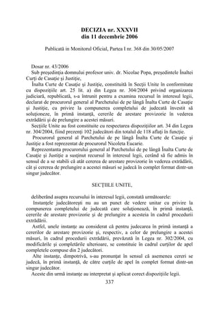 337
DECIZIA nr. XXXVII
din 11 decembrie 2006
Publicată in Monitorul Oficial, Partea I nr. 368 din 30/05/2007
Dosar nr. 43/2006
Sub preşedinţia domnului profesor univ. dr. Nicolae Popa, preşedintele Înaltei
Curţi de Casaţie şi Justiţie,
Înalta Curte de Casaţie şi Justiţie, constituită în Secţii Unite în conformitate
cu dispoziţiile art. 25 lit. a) din Legea nr. 304/2004 privind organizarea
judiciară, republicată, s-a întrunit pentru a examina recursul în interesul legii,
declarat de procurorul general al Parchetului de pe lângă Înalta Curte de Casaţie
şi Justiţie, cu privire la compunerea completului de judecată învestit să
soluţioneze, în primă instanţă, cererile de arestare provizorie în vederea
extrădării şi de prelungire a acestei măsuri.
Secţiile Unite au fost constituite cu respectarea dispoziţiilor art. 34 din Legea
nr. 304/2004, fiind prezenţi 102 judecători din totalul de 118 aflaţi în funcţie.
Procurorul general al Parchetului de pe lângă Înalta Curte de Casaţie şi
Justiţie a fost reprezentat de procurorul Nicoleta Eucarie.
Reprezentanta procurorului general al Parchetului de pe lângă Înalta Curte de
Casaţie şi Justiţie a susţinut recursul în interesul legii, cerând să fie admis în
sensul de a se stabili că atât cererea de arestare provizorie în vederea extrădării,
cât şi cererea de prelungire a acestei măsuri se judecă în complet format dintr-un
singur judecător.
SECŢIILE UNITE,
deliberând asupra recursului în interesul legii, constată următoarele:
Instanţele judecătoreşti nu au un punct de vedere unitar cu privire la
compunerea completului de judecată care soluţionează, în primă instanţă,
cererile de arestare provizorie şi de prelungire a acesteia în cadrul procedurii
extrădării.
Astfel, unele instanţe au considerat că pentru judecarea în primă instanţă a
cererilor de arestare provizorie şi, respectiv, a celor de prelungire a acestei
măsuri, în cadrul procedurii extrădării, prevăzută în Legea nr. 302/2004, cu
modificările şi completările ulterioare, se constituie în cadrul curţilor de apel
completele compuse din 2 judecători.
Alte instanţe, dimpotrivă, s-au pronunţat în sensul că asemenea cereri se
judecă, în primă instanţă, de către curţile de apel în complet format dintr-un
singur judecător.
Aceste din urmă instanţe au interpretat şi aplicat corect dispoziţiile legii.
 