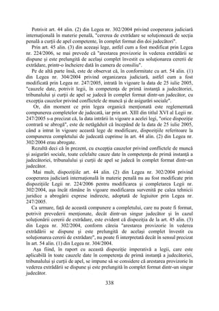 338
Potrivit art. 44 alin. (2) din Legea nr. 302/2004 privind cooperarea judiciară
internaţională în materie penală, "cererea de extrădare se soluţionează de secţia
penală a curţii de apel competente, în complet format din doi judecători".
Prin art. 45 alin. (3) din aceeaşi lege, astfel cum a fost modificat prin Legea
nr. 224/2006, se mai prevede că "arestarea provizorie în vederea extrădării se
dispune şi este prelungită de acelaşi complet învestit cu soluţionarea cererii de
extrădare, printr-o încheiere dată în camera de consiliu".
Pe de altă parte însă, este de observat că, în conformitate cu art. 54 alin. (1)
din Legea nr. 304/2004 privind organizarea judiciară, astfel cum a fost
modificată prin Legea nr. 247/2005, intrată în vigoare la data de 25 iulie 2005,
"cauzele date, potrivit legii, în competenţa de primă instanţă a judecătoriei,
tribunalului şi curţii de apel se judecă în complet format dintr-un judecător, cu
excepţia cauzelor privind conflictele de muncă şi de asigurări sociale".
Or, din moment ce prin legea organică menţionată este reglementată
compunerea completelor de judecată, iar prin art. XIII din titlul XVI al Legii nr.
247/2005 s-a precizat că, la data intrării în vigoare a acelei legi, "orice dispoziţie
contrară se abrogă", este de netăgăduit că începând de la data de 25 iulie 2005,
când a intrat în vigoare această lege de modificare, dispoziţiile referitoare la
compunerea completului de judecată cuprinse în art. 44 alin. (2) din Legea nr.
302/2004 erau abrogate.
Rezultă deci că în prezent, cu excepţia cauzelor privind conflictele de muncă
şi asigurări sociale, toate celelalte cauze date în competenţa de primă instanţă a
judecătoriei, tribunalului şi curţii de apel se judecă în complet format dintr-un
judecător.
Mai mult, dispoziţiile art. 44 alin. (2) din Legea nr. 302/2004 privind
cooperarea judiciară internaţională în materie penală nu au fost modificate prin
dispoziţiile Legii nr. 224/2006 pentru modificarea şi completarea Legii nr.
302/2004, aşa încât rămâne în vigoare modificarea survenită pe calea tehnicii
juridice a abrogării exprese indirecte, adoptată de legiuitor prin Legea nr.
247/2005.
Ca urmare, faţă de această compunere a completului, care nu poate fi format,
potrivit prevederii menţionate, decât dintr-un singur judecător şi în cazul
soluţionării cererii de extrădare, este evident că dispoziţia de la art. 45 alin. (3)
din Legea nr. 302/2004, conform căreia "arestarea provizorie în vederea
extrădării se dispune şi este prelungită de acelaşi complet învestit cu
soluţionarea cererii de extrădare", nu poate fi interpretată decât în sensul precizat
în art. 54 alin. (1) din Legea nr. 304/2004.
Aşa fiind, în raport cu această dispoziţie imperativă a legii, care este
aplicabilă în toate cauzele date în competenţa de primă instanţă a judecătoriei,
tribunalului şi curţii de apel, se impune să se considere că arestarea provizorie în
vederea extrădării se dispune şi este prelungită în complet format dintr-un singur
judecător.
 