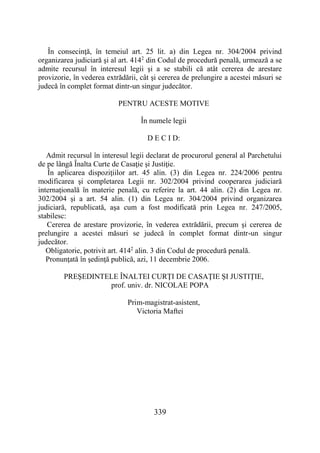 339
În consecinţă, în temeiul art. 25 lit. a) din Legea nr. 304/2004 privind
organizarea judiciară şi al art. 4142
din Codul de procedură penală, urmează a se
admite recursul în interesul legii şi a se stabili că atât cererea de arestare
provizorie, în vederea extrădării, cât şi cererea de prelungire a acestei măsuri se
judecă în complet format dintr-un singur judecător.
PENTRU ACESTE MOTIVE
În numele legii
D E C I D:
Admit recursul în interesul legii declarat de procurorul general al Parchetului
de pe lângă Înalta Curte de Casaţie şi Justiţie.
În aplicarea dispoziţiilor art. 45 alin. (3) din Legea nr. 224/2006 pentru
modificarea şi completarea Legii nr. 302/2004 privind cooperarea judiciară
internaţională în materie penală, cu referire la art. 44 alin. (2) din Legea nr.
302/2004 şi a art. 54 alin. (1) din Legea nr. 304/2004 privind organizarea
judiciară, republicată, aşa cum a fost modificată prin Legea nr. 247/2005,
stabilesc:
Cererea de arestare provizorie, în vederea extrădării, precum şi cererea de
prelungire a acestei măsuri se judecă în complet format dintr-un singur
judecător.
Obligatorie, potrivit art. 4142
alin. 3 din Codul de procedură penală.
Pronunţată în şedinţă publică, azi, 11 decembrie 2006.
PREŞEDINTELE ÎNALTEI CURŢI DE CASAŢIE ŞI JUSTIŢIE,
prof. univ. dr. NICOLAE POPA
Prim-magistrat-asistent,
Victoria Maftei
 