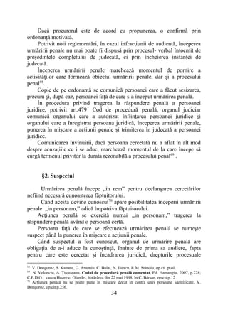 34
Dacă procurorul este de acord cu propunerea, o confirmă prin
ordonanță motivată.
Potrivit noii reglementări, în cazul infracţiunii de audienţă, începerea
urmăririi penale nu mai poate fi dispusă prin procesul- verbal întocmit de
preşedintele completului de judecată, ci prin încheierea instanţei de
judecată.
Începerea urmăririi penale marchează momentul de pornire a
activităţilor care formează obiectul urmăririi penale, dar şi a procesului
penal68
.
Copie de pe ordonanță se comunică persoanei care a făcut sesizarea,
precum şi, după caz, persoanei faţă de care s-a început urmărirea penală.
În procedura privind tragerea la răspundere penală a persoanei
juridice, potrivit art.4797
Cod de procedură penală, organul judiciar
comunică organului care a autorizat înfiinţarea persoanei juridice şi
organului care a înregistrat persoana juridică, începerea urmăririi penale,
punerea în mişcare a acţiunii penale şi trimiterea în judecată a persoanei
juridice.
Comunicarea învinuirii, dacă persoana cercetată nu a aflat în alt mod
despre acuzaţiile ce i se aduc, marchează momentul de la care începe să
curgă termenul privitor la durata rezonabilă a procesului penal69
.
§2. Suspectul
Urmărirea penală începe „in rem” pentru declanşarea cercetărilor
nefiind necesară cunoaşterea făptuitorului.
Când acesta devine cunoscut70
apare posibilitatea începerii urmăririi
penale „in personam,” adică împotriva făptuitorului.
Acţiunea penală se exercită numai „in personam,” tragerea la
răspundere penală având o persoană certă.
Persoana faţă de care se efectuează urmărirea penală se numeşte
suspect până la punerea în mişcare a acţiunii penale.
Când suspectul a fost cunoscut, organul de urmărire penală are
obligaţia de a-i aduce la cunoştinţă, înainte de prima sa audiere, fapta
pentru care este cercetat şi încadrarea juridică, drepturile procesuale
68
V. Dongoroz, S. Kahane, G. Antoniu, C. Bulai, N. Iliescu, R.M. Stănoiu, op.cit.,p.40.
69
N. Volonciu, A. Ţuculeanu, Codul de procedură penală comentat, Ed. Hamangiu, 2007, p.228;
C.E.D.O., cauza Hozee c. Olandei, hotărârea din 22 mai 1998, în C. Bârsan, op.cit.p.12
70
Acţiunea penală nu se poate pune în mişcare decât în contra unei persoane identificate, V.
Dongoroz, op.cit.p.256.
 