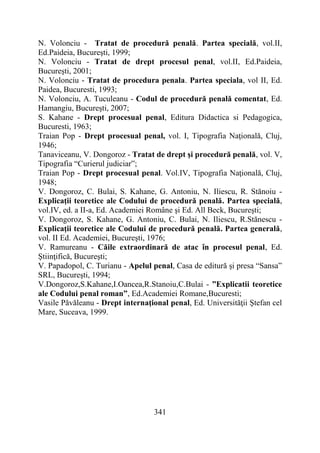 341
N. Volonciu - Tratat de procedură penală. Partea specială, vol.II,
Ed.Paideia, Bucureşti, 1999;
N. Volonciu - Tratat de drept procesul penal, vol.II, Ed.Paideia,
Bucureşti, 2001;
N. Volonciu - Tratat de procedura penala. Partea speciala, vol II, Ed.
Paidea, Bucuresti, 1993;
N. Volonciu, A. Tuculeanu - Codul de procedură penală comentat, Ed.
Hamangiu, Bucureşti, 2007;
S. Kahane - Drept procesual penal, Editura Didactica si Pedagogica,
Bucuresti, 1963;
Traian Pop - Drept procesual penal, vol. I, Tipografia Naţională, Cluj,
1946;
Tanaviceanu, V. Dongoroz - Tratat de drept şi procedură penală, vol. V,
Tipografia “Curierul judiciar”;
Traian Pop - Drept procesual penal. Vol.IV, Tipografia Naţională, Cluj,
1948;
V. Dongoroz, C. Bulai, S. Kahane, G. Antoniu, N. Iliescu, R. Stănoiu -
Explicaţii teoretice ale Codului de procedură penală. Partea specială,
vol.IV, ed. a II-a, Ed. Academiei Române şi Ed. All Beck, Bucureşti;
V. Dongoroz, S. Kahane, G. Antoniu, C. Bulai, N. Iliescu, R.Stănescu -
Explicaţii teoretice ale Codului de procedură penală. Partea generală,
vol. II Ed. Academiei, Bucureşti, 1976;
V. Ramureanu - Căile extraordinară de atac în procesul penal, Ed.
Ştiinţifică, Bucureşti;
V. Papadopol, C. Turianu - Apelul penal, Casa de editură şi presa “Sansa”
SRL, Bucureşti, 1994;
V.Dongoroz,S.Kahane,I.Oancea,R.Stanoiu,C.Bulai - ”Explicatii teoretice
ale Codului penal roman”, Ed.Academiei Romane,Bucuresti;
Vasile Păvăleanu - Drept internaţional penal, Ed. Universităţii Ştefan cel
Mare, Suceava, 1999.
 