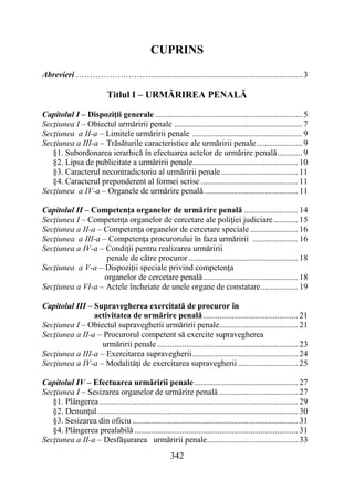 342
CUPRINS
Abrevieri ………………………......................................................................... 3
Titlul I – URMĂRIREA PENALĂ
Capitolul I – Dispoziţii generale ....................................................................... 5
Secţiunea I – Obiectul urmăririi penale .............................................................. 7
Secţiunea a II-a – Limitele urmăririi penale ..................................................... 9
Secţiunea a III-a – Trăsăturile caracteristice ale urmăririi penale...................... 9
§1. Subordonarea ierarhică în efectuarea actelor de urmărire penală............ 9
§2. Lipsa de publicitate a urmăririi penale................................................... 10
§3. Caracterul necontradictoriu al urmăririi penale ..................................... 11
§4. Caracterul preponderent al formei scrise ............................................... 11
Secţiunea a IV-a – Organele de urmărire penală ............................................. 11
Capitolul II – Competenţa organelor de urmărire penală .......................... 14
Secţiunea I – Competenţa organelor de cercetare ale poliţiei judiciare............ 15
Secţiunea a II-a – Competenţa organelor de cercetare speciale ....................... 16
Secţiunea a III-a – Competenţa procurorului în faza urmăririi ...................... 16
Secţiunea a IV-a – Condiţii pentru realizarea urmăririi
penale de către procuror..................................................... 18
Secţiunea a V-a – Dispoziţii speciale privind competenţa
organelor de cercetare penală.............................................. 18
Secţiunea a VI-a – Actele încheiate de unele organe de constatare.................. 19
Capitolul III – Supravegherea exercitată de procuror în
activitatea de urmărire penală.............................................. 21
Secţiunea I – Obiectul supravegherii urmăririi penale...................................... 21
Secţiunea a II-a – Procurorul competent să exercite supravegherea
urmăririi penale .................................................................... 23
Secţiunea a III-a – Exercitarea supravegherii................................................... 24
Secţiunea a IV-a – Modalităţi de exercitarea supravegherii ............................. 25
Capitolul IV – Efectuarea urmăririi penale .................................................. 27
Secţiunea I – Sesizarea organelor de urmărire penală ...................................... 27
§1. Plângerea................................................................................................ 29
§2. Denunţul................................................................................................. 30
§3. Sesizarea din oficiu ................................................................................ 31
§4. Plângerea prealabilă ............................................................................... 31
Secţiunea a II-a – Desfăşurarea urmăririi penale............................................ 33
 