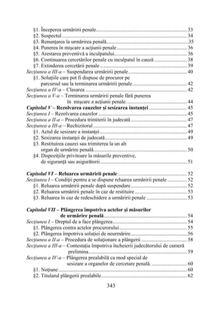 343
§1. Începerea urmăririi penale...................................................................... 33
§2. Suspectul ................................................................................................ 34
§3. Renunțarea la urmărirea penală...............................................................35
§4. Punerea în mişcare a acţiunii penale...................................................... 36
§5. Arestarea preventivă a inculpatului........................................................ 36
§6. Continuarea cercetărilor penale cu inculpatul în cauză ......................... 38
§7. Extinderea cercetării penale................................................................... 39
Secţiunea a III-a – Suspendarea urmăririi penale............................................. 40
§1. Soluţiile care pot fi dispuse de procuror pe
parcursul sau la terminarea urmăririi penale.......................................... 42
Secţiunea a IV-a – Clasarea .............................................................................. 42
Secţiunea a V-a – Terminarea urmăririi penale fără punerea
în mişcare a acţiunii penale............................................... 44
Capitolul V – Rezolvarea cauzelor și sesizarea instanței ............................. 45
Secţiunea I – Rezolvarea cauzelor .................................................................... 45
Secţiunea a II-a – Procedura trimiterii în judecată ........................................... 47
Secţiunea a III-a – Rechizitorul ........................................................................ 47
§1. Actul de sesizare a instanţei................................................................... 49
§2. Sesizarea instanţei de judecată............................................................... 49
§3. Restituirea cauzei sau trimiterea la un alt
organ de urmărire penală........................................................................ 50
§4. Dispoziţiile privitoare la măsurile preventive,
de siguranţă sau asigurătorii................................................................... 51
Capitolul VI – Reluarea urmăririi penale ..................................................... 52
Secţiunea I – Condiţii pentru a se dispune reluarea urmăririi penale ............... 52
§1. Reluarea urmăririi penale după suspendare........................................... 52
§2. Reluarea urmăririi penale în caz de restituire ........................................ 53
§3. Reluarea în caz de redeschidere a urmăririi penale ............................... 53
Capitolul VII – Plângerea împotriva actelor şi măsurilor
de urmărire penală................................................................ 54
Secţiunea I – Dreptul de a face plângerea......................................................... 54
§1. Plângerea contra actelor procurorului.................................................... 55
§2. Plângerea împotriva soluției de neurmărire............................................56
Secţiunea a II-a – Procedura de soluţionare a plângerii ................................... 58
Secţiunea a III-a – Contestația împotriva încheierii judecătorului de cameră
prelimina............................................................................ 59
Secţiunea a IV-a – Plângerea prealabilă ca mod special de
sesizare a organelor de cercetare penală. ........................... 60
§1. Noţiune................................................................................................... 60
§2. Titularul plângerii prealabile.................................................................. 62
 