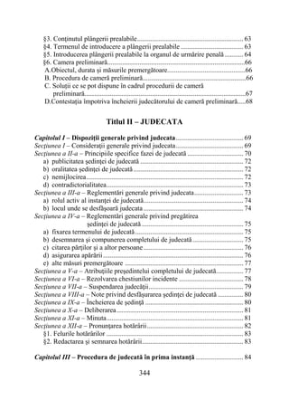 344
§3. Conţinutul plângerii prealabile............................................................... 63
§4. Termenul de introducere a plângerii prealabile ..................................... 63
§5. Introducerea plângerii prealabile la organul de urmărire penală ........... 64
§6. Camera preliminară.................................................................................66
A.Obiectul, durata și măsurile premergătoare..............................................66
B. Procedura de cameră preliminară.............................................................66
C. Soluții ce se pot dispune în cadrul procedurii de cameră
preliminară...............................................................................................67
D.Contestația împotriva încheierii judecătorului de cameră preliminară.....68
Titlul II – JUDECATA
Capitolul I – Dispoziţii generale privind judecata........................................ 69
Secţiunea I – Consideraţii generale privind judecata........................................ 69
Secţiunea a II-a – Principiile specifice fazei de judecată ................................. 70
a) publicitatea şedinţei de judecată ............................................................. 72
b) oralitatea şedinţei de judecată................................................................. 72
c) nemijlocirea............................................................................................. 72
d) contradictorialitatea................................................................................. 73
Secţiunea a III-a – Reglementări generale privind judecata............................. 73
a) rolul activ al instanţei de judecată........................................................... 74
b) locul unde se desfăşoară judecata ........................................................... 74
Secţiunea a IV-a – Reglementări generale privind pregătirea
şedinţei de judecată ............................................................ 75
a) fixarea termenului de judecată................................................................ 75
b) desemnarea şi compunerea completului de judecată.............................. 75
c) citarea părţilor şi a altor persoane........................................................... 76
d) asigurarea apărării................................................................................... 76
e) alte măsuri premergătoare ...................................................................... 77
Secţiunea a V-a – Atribuţiile preşedintelui completului de judecată................ 77
Secţiunea a VI-a – Rezolvarea chestiunilor incidente ...................................... 78
Secţiunea a VII-a – Suspendarea judecăţii........................................................ 79
Secţiunea a VIII-a – Note privind desfăşurarea şedinţei de judecată ............... 80
Secţiunea a IX-a – Încheierea de şedinţă .......................................................... 80
Secţiunea a X-a – Deliberarea........................................................................... 81
Secţiunea a XI-a – Minuta................................................................................. 81
Secţiunea a XII-a – Pronunţarea hotărârii......................................................... 82
§1. Felurile hotărârilor ................................................................................. 83
§2. Redactarea şi semnarea hotărârii............................................................ 83
Capitolul III – Procedura de judecată în prima instanţă ............................ 84
 