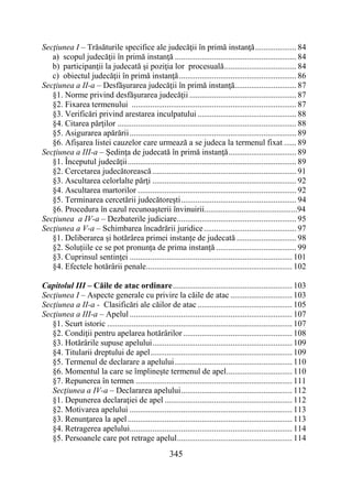 345
Secţiunea I – Trăsăturile specifice ale judecăţii în primă instanţă.................... 84
a) scopul judecăţii în primă instanţă ........................................................... 84
b) participanţii la judecată şi poziţia lor procesuală................................... 84
c) obiectul judecăţii în primă instanţă......................................................... 86
Secţiunea a II-a – Desfăşurarea judecăţii în primă instanţă.............................. 87
§1. Norme privind desfăşurarea judecăţii .................................................... 87
§2. Fixarea termenului ................................................................................ 87
§3. Verificări privind arestarea inculpatului ................................................ 88
§4. Citarea părţilor ....................................................................................... 88
§5. Asigurarea apărării................................................................................. 89
§6. Afişarea listei cauzelor care urmează a se judeca la termenul fixat ...... 89
Secţiunea a III-a – Şedinţa de judecată în primă instanţă................................. 89
§1. Începutul judecăţii.................................................................................. 89
§2. Cercetarea judecătorească...................................................................... 91
§3. Ascultarea celorlalte părţi ...................................................................... 92
§4. Ascultarea martorilor ............................................................................. 92
§5. Terminarea cercetării judecătoreşti........................................................ 94
§6. Procedura în cazul recunoașterii învinuirii.............................................94
Secţiunea a IV-a – Dezbaterile judiciare.......................................................... 95
Secţiunea a V-a – Schimbarea încadrării juridice............................................. 97
§1. Deliberarea și hotărârea primei instanțe de judecată ............................. 98
§2. Soluțiile ce se pot pronunța de prima instanță ....................................... 99
§3. Cuprinsul sentinţei ............................................................................... 101
§4. Efectele hotărârii penale....................................................................... 102
Capitolul III – Căile de atac ordinare.......................................................... 103
Secţiunea I – Aspecte generale cu privire la căile de atac .............................. 103
Secțiunea a II-a - Clasificări ale căilor de atac .............................................. 105
Secţiunea a III-a – Apelul ............................................................................... 107
§1. Scurt istoric .......................................................................................... 107
§2. Condiţii pentru apelarea hotărârilor..................................................... 108
§3. Hotărârile supuse apelului.................................................................... 109
§4. Titularii dreptului de apel..................................................................... 109
§5. Termenul de declarare a apelului......................................................... 110
§6. Momentul la care se împlineşte termenul de apel................................ 110
§7. Repunerea în termen ............................................................................ 111
Secţiunea a IV-a – Declararea apelului...................................................... 112
§1. Depunerea declaraţiei de apel .............................................................. 112
§2. Motivarea apelului ............................................................................... 113
§3. Renunţarea la apel................................................................................ 113
§4. Retragerea apelului............................................................................... 114
§5. Persoanele care pot retrage apelul........................................................ 114
 