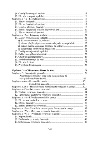346
§6. Condiţiile retragerii apelului ................................................................ 115
§7. Efectele retragerii apelului .................................................................. 116
Secţiunea a V-a – Efectele apelului................................................................. 116
§1. Efectul suspensiv.................................................................................. 116
§2. Efectul devolutiv al apelului ................................................................ 117
§3. Limitele efectului devolutiv................................................................. 118
§4. Efectul neagravării situaţiei în propriul apel........................................ 120
§5. Efectul extensiv al apelului.................................................................. 120
Secţiunea a VI-a – Judecarea apelului ............................................................ 121
§1. Măsuri premergătoare judecăţii ........................................................... 122
a) fixarea termenului de judecată......................................................... 122
b) citarea părţilor şi prezenţa acestora la judecarea apelului ............... 122
c) măsuri pentru asigurarea dreptului de apărare................................. 123
d) desemnarea completului de judecată ............................................... 123
§2. Desfăşurarea judecăţii apelului ............................................................ 123
§3. Deliberarea şi luarea hotărârii ............................................................. 125
§4. Chestiuni complementare..................................................................... 126
§5. Hotărârea instanţei de apel................................................................... 126
§6. Efectele deciziei ................................................................................... 127
§7. Procedura de rejudecare....................................................................... 127
Capitolul IV – Căile extraordinare de atac ................................................. 128
Secţiunea I – Consideraţii generale................................................................. 128
Asemănări și deosebiri între căile extraordinare de
atac și căile ordinare de atac..............................................................129
Secțiunea a II-a – Recursul în casație.............................................................131
Considerații generale..........................................................131
Secţiunea a III-a – Hotărârile care pot fi atacate cu recurs în casație.............133
Secţiunea a IV-a – Declararea recursului........................................................ 133
§1. Titularii recursului în casație................................................................ 134
§2. Termenul de declarare a recursului în casație...................................... 134
Secţiunea a V-a – Efectele recursului în casație ............................................. 135
§1. Efectul suspensiv de executare ............................................................ 135
§2. Efectul devolutiv.................................................................................. 136
§3. Efectul extensiv al recursului............................................................... 136
Secţiunea a VI-a – Cazurile în care se poate face recurs în casație ................ 137
Secţiunea a VII-a – Motivarea recursului în casație ....................................... 138
Secţiunea a VIII-a – Procedura recursului în casație ...................................... 138
§1. Raportul scris ....................................................................................... 139
§2. Dezbaterile recursului în casație .......................................................... 140
§3. Soluţionarea recursului în casație ........................................................ 140
 