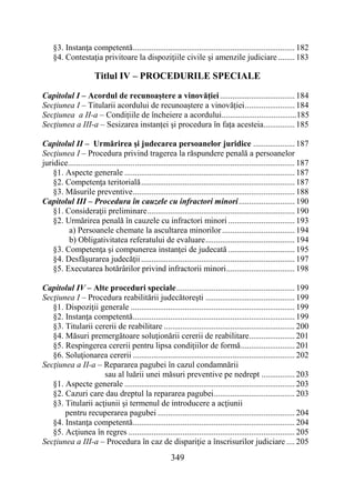 349
§3. Instanţa competentă.............................................................................. 182
§4. Contestaţia privitoare la dispoziţiile civile şi amenzile judiciare ........ 183
Titlul IV – PROCEDURILE SPECIALE
Capitolul I – Acordul de recunoaștere a vinovăției.................................... 184
Secţiunea I – Titularii acordului de recunoaștere a vinovăției........................ 184
Secţiunea a II-a – Condițiile de încheiere a acordului....................................185
Secţiunea a III-a – Sesizarea instanței și procedura în fața acesteia............... 185
Capitolul II – Urmărirea şi judecarea persoanelor juridice .................... 187
Secţiunea I – Procedura privind tragerea la răspundere penală a persoanelor
juridice............................................................................................................. 187
§1. Aspecte generale .................................................................................. 187
§2. Competenţa teritorială.......................................................................... 187
§3. Măsurile preventive.............................................................................. 188
Capitolul III – Procedura în cauzele cu infractori minori........................... 190
§1. Consideraţii preliminare....................................................................... 190
§2. Urmărirea penală în cauzele cu infractori minori ................................ 193
a) Persoanele chemate la ascultarea minorilor................................... 194
b) Obligativitatea referatului de evaluare........................................... 194
§3. Competenţa şi compunerea instanţei de judecată ................................ 195
§4. Desfăşurarea judecăţii.......................................................................... 197
§5. Executarea hotărârilor privind infractorii minori................................. 198
Capitolul IV – Alte proceduri speciale......................................................... 199
Secţiunea I – Procedura reabilitării judecătoreşti ........................................... 199
§1. Dispoziţii generale ............................................................................... 199
§2. Instanţa competentă.............................................................................. 199
§3. Titularii cererii de reabilitare ............................................................... 200
§4. Măsuri premergătoare soluţionării cererii de reabilitare...................... 201
§5. Respingerea cererii pentru lipsa condiţiilor de formă.......................... 201
§6. Soluţionarea cererii .............................................................................. 202
Secţiunea a II-a – Repararea pagubei în cazul condamnării
sau al luării unei măsuri preventive pe nedrept ................ 203
§1. Aspecte generale .................................................................................. 203
§2. Cazuri care dau dreptul la repararea pagubei....................................... 203
§3. Titularii acţiunii şi termenul de introducere a acţiunii
pentru recuperarea pagubei .................................................................. 204
§4. Instanţa competentă.............................................................................. 204
§5. Acţiunea în regres ................................................................................ 205
Secţiunea a III-a – Procedura în caz de dispariţie a înscrisurilor judiciare .... 205
 