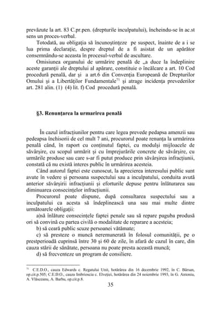 35
prevăzute la art. 83 C.pr.pen. (drepturile inculpatului), încheindu-se în ac.st
sens un proces-verbal.
Totodată, au obligaţia să încunoştinţeze pe suspect, înainte de a i se
lua prima declaraţie, despre dreptul de a fi asistat de un apărător
consemnându-se aceasta în procesul-verbal de ascultare.
Omisiunea organului de urmărire penală de „a duce la îndeplinire
aceste garanţii ale dreptului al apărare, constituie o încălcare a art. 10 Cod
procedură penală, dar şi a art.6 din Convenţia Europeană de Drepturilor
Omului şi a Libertăţilor Fundamentale71
şi atrage incidenţa prevederilor
art. 281 alin. (1) (4) lit. f) Cod procedură penală.
§3. Renunțarea la urmarirea penală
În cazul infracțiunilor pentru care legea prevede pedapsa amenzii sau
pedeapsa închisorii de cel mult 7 ani, procurorul poate renunța la urmărirea
penală când, în raport cu conținutul faptei, cu modulși mijloacele de
săvârșire, cu scopul urmărit și cu împrejurările concrete de săvârșire, cu
urmările produse sau care s-ar fi putut produce prin săvârșirea infracțiunii,
constată că nu există interes public în urmărirea acesteia.
Când autorul faptei este cunoscut, la aprecierea interesului public sunt
avute în vedere și persoana suspectului sau a inculpatului, conduita avută
anterior săvârșirii infracțiunii și eforturile depuse pentru înlăturarea sau
diminuarea consecințelor infracțiunii.
Procurorul poate dispune, după consultarea suspectului sau a
inculpatului ca acesta să îndeplinească una sau mai multe dintre
următoarele obligații:
a)să înlăture consecințele faptei penale sau să repare paguba produsă
ori să convină cu partea civilă o modalitate de reparare a acesteia;
b) să ceară public scuze persoanei vătămate;
c) să presteze o muncă neremunerată în folosul comunității, pe o
prestperioadă cuprinsă între 30 și 60 de zile, în afară de cazul în care, din
cauza stării de sănătate, persoana nu poate presta această muncă;
d) să frecventeze un program de consiliere.
71
C.E.D.O., cauza Edwards c. Regatului Unit, hotărârea din 16 decembrie 1992, în C. Bârsan,
op.cit.p.505; C.E.D.O., cauza Imbrioscia c. Elveţiei, hotărârea din 24 noiembrie 1993, în G. Antoniu,
A. Vlăsceanu, A. Barbu, op.cit.p.8.
 