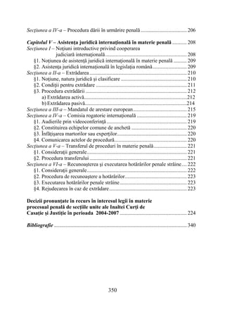 350
Secţiunea a IV-a – Procedura dării în urmărire penală ................................... 206
Capitolul V – Asistenţa juridică internaţională în materie penală ........... 208
Secţiunea I – Noţiuni introductive privind cooperarea
judiciară internaţională.............................................................. 208
§1. Noţiunea de asistenţă juridică internaţională în materie penală .......... 209
§2. Asistenţa juridică internaţională în legislaţia română.......................... 209
Secţiunea a II-a – Extrădarea.......................................................................... 210
§1. Noţiune, natura juridică şi clasificare .................................................. 210
§2. Condiţii pentru extrădare ..................................................................... 211
§3. Procedura extrădării ............................................................................. 212
a) Extrădarea activă..............................................................................212
b) Extrădarea pasivă.............................................................................214
Secţiunea a III-a – Mandatul de arestare european......................................... 215
Secţiunea a IV-a – Comisia rogatorie internaţională ...................................... 219
§1. Audierile prin videoconferinţă............................................................. 219
§2. Constituirea echipelor comune de anchetă .......................................... 220
§3. Înfăţişarea martorilor sau experţilor..................................................... 220
§4. Comunicarea actelor de procedură....................................................... 220
Secţiunea a V-a – Transferul de proceduri în materie penală......................... 221
§1. Consideraţii generale............................................................................ 221
§2. Procedura transferului.......................................................................... 221
Secţiunea a VI-a – Recunoaşterea şi executarea hotărârilor penale străine.... 222
§1. Consideraţii generale............................................................................ 222
§2. Procedura de recunoaştere a hotărârilor............................................... 223
§3. Executarea hotărârilor penale străine................................................... 223
§4. Rejudecarea în caz de extrădare........................................................... 223
Decizii pronunţate în recurs în interesul legii în materie
procesual penală de secţiile unite ale Inaltei Curţi de
Casaţie şi Justiţie în perioada 2004-2007 ................................................... 224
Bibliografie ..................................................................................................... 340
 