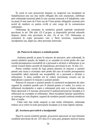 36
În cazul în care procurorul dispune ca suspectul sau inculpatul să
îndeplinească una sau mai multe obligații din cele enumerate, stabilește
prin ordonanță termenul până la care acestea urmează a fi îndeplinite, care
nu poate fi mai mare de 6 luni sau de 9 luni pentru obligațiile asumate prin
acord de mediere cu partea civilă și care curge de la comunicarea
ordonanței.
Ordonanța de renunțare la urmărirea penală cuprinde mențiunile
prevăzute la art. 286 alin. (2) C.pr.pen. și dispozițiile privind măsurile
dispuse, dintre cele prevăzute la alin. (3) al art. 318. Ordonanța se
comunică în copie persoanei care a făcut sesizarea, suspectului,
inculpatului sau, după caz, altor persoane interesate.
§4. Punerea în mişcare a acţiunii penale
Acțiunea penală se pune în mișcare de procuror, prin ordonanță, în
cursul urmăririi penale, de îndată ce se constată că există probe din care
rezultă presupunerea rezonabilă că o persoană a săvârșit o infracțiune și nu
există vreunul dintre cazurile de împiedicare, prevăzute la art. 16 alin. (1).
Prima condiție cerută de lege pentru punerea în mișcare a acțiunii
penale este aceea a existenței unor probe din care să rezulte presupunerea
rezonabilă, adică rațională sau acceptabilă, că o persoană a săvârșit o
infracțiune. A doua condiție are în vedere inexistența vreunui caz de
împiedicare a punerii în mișcare a acțiunii penale.
Punerea în mișcare a acțiunii penale se comunică inculpatului de către
organul de urmărire penală care îl chiamă pentru a-l audia. La cerere se
eliberează inculpatului o copie a ordonanței prin care s-a dispus măsura.
Dacă apreciază a fi necesar, procurorul îl audiază personal pe inculpat și îi
eliberează un exemplar al ordonanței. Dacă inculpatul lipsește nejustificat,
se sustrage ori este dispărut, organul de urmărire penală continuă urmărirea
fără a-l audia.
Când sunt mai mulţi suspecți şi mai multe infracţiuni, ordonanţa
trebuie să se refere la toate persoanele inculpate şi la toate faptele reţinute.
§5. Arestarea preventivă a inculpatului
Dacă în cursul urmăririi penale, procurorul apreciază că sunt întrunite
condiţiile prevăzute de art. 223 alin.(1) C.proc.pen.,propune motivat luarea
 