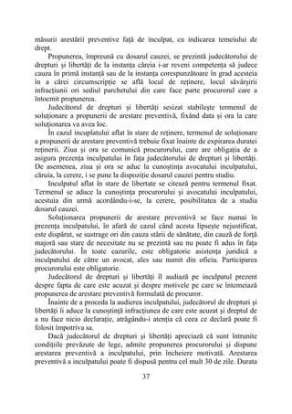 37
măsurii arestării preventive față de inculpat, cu indicarea temeiului de
drept.
Propunerea, împreună cu dosarul cauzei, se prezintă judecătorului de
drepturi și libertăți de la instanța căreia i-ar reveni competența să judece
cauza în primă instanță sau de la instanța corespunzătoare în grad acesteia
în a cărei circumscripție se află locul de reținere, locul săvârșirii
infracțiunii ori sediul parchetului din care face parte procurorul care a
întocmit propunerea.
Judecătorul de drepturi și libertăți sesizat stabilește termenul de
soluționare a propunerii de arestare preventivă, fixând data și ora la care
soluționarea va avea loc.
În cazul incuplatului aflat în stare de reținere, termenul de soluționare
a propunerii de arestare preventivă trebuie fixat înainte de expirarea duratei
reținerii. Ziua și ora se comunică procurorului, care are obligația de a
asigura prezența inculpatului în fața judecătorului de drepturi și libertăți.
De asemenea, ziua și ora se aduc la cunoștința avocatului inculpatului,
căruia, la cerere, i se pune la dispoziție dosarul cauzei pentru studiu.
Inculpatul aflat în stare de libertate se citează pentru termenul fixat.
Termenul se aduce la cunoștința procurorului și avocatului inculpatului,
acestuia din urmă acordându-i-se, la cerere, posibilitatea de a studia
dosarul cauzei.
Soluționarea propunerii de arestare preventivă se face numai în
prezența inculpatului, în afară de cazul când acesta lipsește nejustificat,
este dispărut, se sustrage ori din cauza stării de sănătate, din cauză de forță
majoră sau stare de necesitate nu se prezintă sau nu poate fi adus în fața
judecătorului. În toate cazurile, este obligatorie asistența juridică a
inculpatului de către un avocat, ales sau numit din oficiu. Participarea
procurorului este obligatorie.
Judecătorul de drepturi și libertăți îl audiază pe inculpatul prezent
despre fapta de care este acuzat și despre motivele pe care se întemeiază
propunerea de arestare preventivă formulată de procuror.
Înainte de a proceda la audierea inculpatului, judecătorul de drepturi și
libertăți îi aduce la cunoștință infracțiunea de care este acuzat și dreptul de
a nu face nicio declarație, atrăgându-i atenția că ceea ce declară poate fi
folosit împotriva sa.
Dacă judecătorul de drepturi și libertăți apreciază că sunt întrunite
condițiile prevăzute de lege, admite propunerea procurorului și dispune
arestarea preventivă a inculpatului, prin încheiere motivată. Arestarea
preventivă a inculpatului poate fi dispusă pentru cel mult 30 de zile. Durata
 