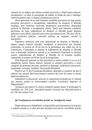 38
reținerii nu se deduce din durata arestării preventive. După luarea măsurii,
inculpatului i se aduc la cunoștință, de îndată, în limba pe care o înțelege,
motivele pentru care s-a dispus arestarea preventivă.
Dacă apreciază că nu sunt întrunite condițiile prevăzute de lege pentru
arestarea preventivă a inculpatului, judecătorul de drepturi și libertăți
respinge, prin încheiere motivată, propunerea procurorului, dispunând
punerea în libertate a inculpatului reținut. Dacă sunt întrunite condițiile
prevăzute de lege, judecătorul de drepturi și libertăți poate dispune
aplicarea uneia dintre măsurile preventive prevăzute la art. 202 alin. (4) lit.
b)-d) (controlul judiciar, controlul judiciar pe cauțiune, arestul la
domiciliu).
Împotriva încheierii prin care judecătorul de drepturi și libertăți a
dispus asupra măsurii arestății, inculpatul și procurorul pot formula
contestație, în termen de 48 de ore de la pronunțare sau, după caz, de la
comunicare. Contestația se depune la judecătorul de drepturi și libertăți
care a pronunțat încheierea atacată și se înaintează, împreună cu dosarul
cauzei, judecătorului de drepturi și libertăți de la instanța ierarhic
superioară, în termen de 48 de ore de la înregistrare.
Prin dispoziții speciale au fost prevăzute şi unele condiţii ce se cer a fi
îndeplinite pentru luarea măsurii reţinerii şi arestării preventive a unor
categorii de persoane precum, senatorii şi deputaţii, judecătorii, procurorii,
magistraţii- asistenţi, membrii Guvernului României.
Potrivit art.72 din Constituţia României, deputaţii şi senatorii nu pot fi
reţinuţi sau arestaţi fără încuviinţarea camerei din care fac parte şi numai
după ascultarea lor.
Judecătorii şi procurorii, precum şi magistraţii-asistenţi pot fi reţinuţi
sau arestaţi numai cu încuviinţarea secţiilor Consiliului Superior al
Magistraturii72
.
Arestarea preventivă în cursul urmăririi penale poate fi prelungită în
condiţiile art. 234 Cod procedură penală, revocată sau înlocuită potrivit
art. 242 din acelaşi Cod.
§6. Continuarea cercetărilor penale cu inculpat în cauză
După aducerea la îndeplinire a dispoziţiilor privind punerea în mişcare
a acţiunii penale şi a celor privind arestarea preventivă, cercetările penale
72
Art.95 din Legea nr.303/204 privind Statutul judecătorilor şi procurorilor.
 