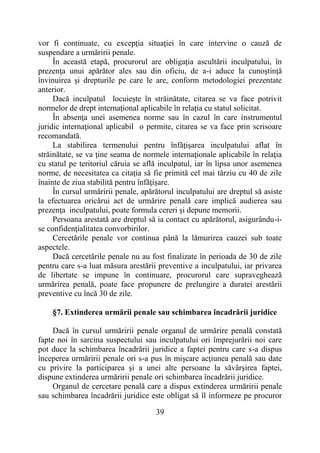 39
vor fi continuate, cu excepţia situaţiei în care intervine o cauză de
suspendare a urmăririi penale.
În această etapă, procurorul are obligaţia ascultării inculpatului, în
prezenţa unui apărător ales sau din oficiu, de a-i aduce la cunoştinţă
învinuirea şi drepturile pe care le are, conform metodologiei prezentate
anterior.
Dacă inculpatul locuieşte în străinătate, citarea se va face potrivit
normelor de drept internaţional aplicabile în relaţia cu statul solicitat.
În absenţa unei asemenea norme sau în cazul în care instrumentul
juridic internaţional aplicabil o permite, citarea se va face prin scrisoare
recomandată.
La stabilirea termenului pentru înfăţişarea inculpatului aflat în
străinătate, se va ţine seama de normele internaţionale aplicabile în relaţia
cu statul pe teritoriul căruia se află inculpatul, iar în lipsa unor asemenea
norme, de necesitatea ca citaţia să fie primită cel mai târziu cu 40 de zile
înainte de ziua stabilită pentru înfăţişare.
În cursul urmăririi penale, apărătorul inculpatului are dreptul să asiste
la efectuarea oricărui act de urmărire penală care implică audierea sau
prezenţa inculpatului, poate formula cereri şi depune memorii.
Persoana arestată are dreptul să ia contact cu apărătorul, asigurându-i-
se confidenţialitatea convorbirilor.
Cercetările penale vor continua până la lămurirea cauzei sub toate
aspectele.
Dacă cercetările penale nu au fost finalizate în perioada de 30 de zile
pentru care s-a luat măsura arestării preventive a inculpatului, iar privarea
de libertate se impune în continuare, procurorul care supraveghează
urmărirea penală, poate face propunere de prelungire a duratei arestării
preventive cu încă 30 de zile.
§7. Extinderea urmării penale sau schimbarea încadrării juridice
Dacă în cursul urmăririi penale organul de urmărire penală constată
fapte noi în sarcina suspectului sau inculpatului ori împrejurării noi care
pot duce la schimbarea încadrării juridice a faptei pentru care s-a dispus
începerea urmăririi penale ori s-a pus în mişcare acţiunea penală sau date
cu privire la participarea şi a unei alte persoane la săvârşirea faptei,
dispune extinderea urmăririi penale ori schimbarea încadrării juridice.
Organul de cercetare penală care a dispus extinderea urmăririi penale
sau schimbarea încadrării juridice este obligat să îl informeze pe procuror
 