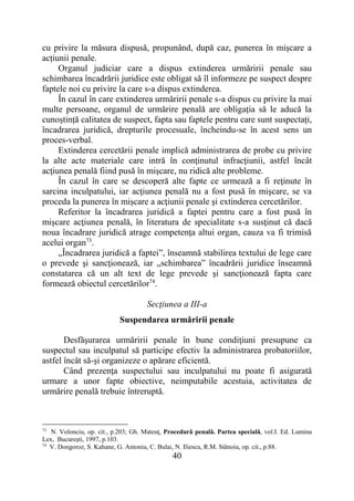 40
cu privire la măsura dispusă, propunând, după caz, punerea în mișcare a
acțiunii penale.
Organul judiciar care a dispus extinderea urmăririi penale sau
schimbarea încadrării juridice este obligat să îl informeze pe suspect despre
faptele noi cu privire la care s-a dispus extinderea.
În cazul în care extinderea urmăririi penale s-a dispus cu privire la mai
multe persoane, organul de urmărire penală are obligația să le aducă la
cunoștință calitatea de suspect, fapta sau faptele pentru care sunt suspectați,
încadrarea juridică, drepturile procesuale, încheindu-se în acest sens un
proces-verbal.
Extinderea cercetării penale implică administrarea de probe cu privire
la alte acte materiale care intră în conţinutul infracţiunii, astfel încât
acţiunea penală fiind pusă în mişcare, nu ridică alte probleme.
În cazul în care se descoperă alte fapte ce urmează a fi reţinute în
sarcina inculpatului, iar acţiunea penală nu a fost pusă în mişcare, se va
proceda la punerea în mişcare a acţiunii penale şi extinderea cercetărilor.
Referitor la încadrarea juridică a faptei pentru care a fost pusă în
mişcare acţiunea penală, în literatura de specialitate s-a susţinut că dacă
noua încadrare juridică atrage competenţa altui organ, cauza va fi trimisă
acelui organ73
.
„Încadrarea juridică a faptei”, înseamnă stabilirea textului de lege care
o prevede şi sancţionează, iar „schimbarea” încadrării juridice înseamnă
constatarea că un alt text de lege prevede şi sancţionează fapta care
formează obiectul cercetărilor74
.
Secţiunea a III-a
Suspendarea urmăririi penale
Desfăşurarea urmăririi penale în bune condiţiuni presupune ca
suspectul sau inculpatul să participe efectiv la administrarea probatoriilor,
astfel încât să-şi organizeze o apărare eficientă.
Când prezenţa suspectului sau inculpatului nu poate fi asigurată
urmare a unor fapte obiective, neimputabile acestuia, activitatea de
urmărire penală trebuie întreruptă.
73
N. Volonciu, op. cit., p.203; Gh. Mateuţ, Procedură penală. Partea specială, vol.I. Ed. Lumina
Lex, Bucureşti, 1997, p.103.
74
V. Dongoroz, S. Kahane, G. Antoniu, C. Bulai, N. Iliescu, R.M. Stănoiu, op. cit., p.88.
 