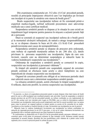 41
Din examinarea conţinutului art. 312 alin. (1) Cod procedură penală,
rezultă că principala împrejurare obiectivă care l-ar împiedica pe învinuit
sau inculpat să ia parte la urmărire este starea de boală gravă75
.
Boala suspectului sau inculpatului trebuie să fie constatată printr-o
expertiză medico-legală, nefiind suficientă prezentarea unei adeverinţe
medicale sau a unui certificat medical.
Suspendarea urmăririi penale se dispune și în situația în care există un
impediment legal temporar pentru punerea în mișcare a acțiunii penale față
de o persoană.
Dacă se constată că suspectul sau inculpatul suferea de o boală gravă
şi la momentul săvârşirii infracţiunii, de natură a atrage iresponsabilitatea
sa, se va dispune clasarea în baza art.16 alin. (1) lit.d) Cod procedură
penală (existenţa unei cauze de neimputabilitate).
Suspendarea urmăririi penale se dispune de procuror prin ordonanţă,
care trebuie să cuprindă menţiunile arătate în art. 286 alin. (2), datele
privitoare la persoana suspectului sau inculpatului, fapta de care este
învinuit, cauzele care au determinat suspendarea şi măsurile luate în
vederea însănătoşirii suspectului sau inculpatului76
.
Ordonanţa de suspendare a urmăririi penale se comunică în copie,
suspectului sau inculpatului şi persoanei vătămate77
.
În timpul cât urmăririi penală este suspendată, organul de cercetare
penală continuă să efectueze toate actele a căror îndeplinire nu este
împiedicată de situaţia suspectului sau inculpatului.
Organul de cercetare penală este obligat să se intereseze periodic dacă
mai subzistă cauza care a determinat suspendarea urmării penale.
La reluarea urmăririi penale, actele efectuate în timpul suspendării pot
fi refăcute, dacă este posibil, la cererea suspectului sau inculpatului.
75
În practică, s-a decis că suspendarea procesului penal se poate dispune chiar dacă starea de boală
gravă în care se află inculpatul este rezultatul propriei sale activităţi. Cazul de suspendare a urmăririi
penale prevăzut de art.239 Cod de procedură penală, nu trebuie confundat cu cea reglementată de
art.711
din acelaşi cod, text introdus prin Legea nr.356/2006, care se referă la întreruperea audierii
învinuitului sau inculpatului când acesta acuză simptomele unei boli în cursul ascultării care i-ar putea
pune viaţa în pericol, iar organul judiciar ia măsuri pentru ca acesta să fie consultat de un medic.
Ascultarea se reia imediat ce medicul decide că viaţa învinuitului sau inculpatului nu este în pericol.
76
Măsurile luate în vederea însănătoşirii învinuitului sau inculpatului nu trebuie confundate cu
măsurile de siguranţă prevăzute în art.162 C.proc.pen., ci ele au în vedere internarea învinuitului sau
inculpatului într-o instituţie spitalicească sau chiar tratament la domiciliu.
77
În conformitate cu dispoziţiile art.19 alin.(3) Cod de procedură penală, persoana vătămată care s-a
constituit parte civilă poate să pornească acţiunea în faţa instanţei civile. Reluarea urmării penale
suspendate în această situaţie, deschide din nou posibilitatea celui vătămat de a părăsi calea civilă
separată şi de a reveni în procesul penal în calitate de parte civilă.
 