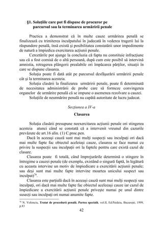 42
§1. Soluţiile care pot fi dispuse de procuror pe
parcursul sau la terminarea urmăririi penale
Practica a demonstrat că în multe cauze urmărirea penală se
finalizează cu trimiterea inculpatului în judecată în vederea tragerii lui la
răspundere penală, însă există şi posibilitatea constatării unor impedimente
de natură a împiedica exercitarea acţiunii penale.
Cercetările pot ajunge la concluzia că fapta nu constituie infracţiune
sau că a fost comisă de o altă persoană, după cum este posibil să intervină
amnistia, retragerea plângerii prealabile ori împăcarea părţilor, situaţii în
care se dispune clasarea.
Soluţia poate fi dată atât pe parcursul desfăşurării urmăririi penale
cât şi la terminarea acesteia.
Soluţia clasării la finalizarea urmăririi penale, poate fi determinată
de necesitatea administrării de probe care să formeze convingerea
organelor de urmărire penală că se impune o asemenea rezolvare a cauzei.
Soluţiile de neurmărire penală nu capătă autoritate de lucru judecat.
Secţiunea a IV-a
Clasarea
Soluţia clasării presupune neexercitarea acțiunii penale ori stingerea
acesteia atunci când se constată că a intervenit vreunul din cazurile
prevăzute de art.16 alin. (1) C.proc.pen.
Dacă în aceeaşi cauză sunt mai mulţi suspecți sau inculpaţi ori dacă
mai multe fapte fac obiectul aceleiaşi cauze, clasarea se face numai cu
privire la suspecții sau inculpaţii ori la faptele pentru care există cazul de
clasare.
Clasarea poate fi totală, când împrejurările determină o stingere în
întregime a cauzei penale (de exemplu, existând o singură faptă, în legătură
cu aceasta intervine un motiv de împiedicare a exercitării acţiunii penale;
sau deşi sunt mai multe fapte intervine moartea unicului suspect sau
inculpat)78
.
Clasarea este parţială dacă în aceeaşi cauză sunt mai mulţi suspecți sau
inculpaţi, ori dacă mai multe fapte fac obiectul aceleeaşi cauze iar cazul de
împiedicare a exercitării acţiunii penale priveşte numai pe unul dintre
susecți sau inculpaţi ori numai anumite fapte.
78
N. Volonciu, Tratat de procedură penală. Partea specială, vol.II, Ed.Paideia, Bucureşti, 1999,
p.83
 