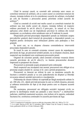 43
Când în aceeaşi cauză, se constată atât existenţa unor cauze ce
constituie temeiuri de achitare, cât şi a unor cazuri ce constituie temeiuri de
clasare, instanţa trebuie să ia în considerare cazurile de achitare, excluzând
pe cele de încetare a procesului penal, prioritate având cazurile de
achitare79
.
Când se constată că există mai multe cazuri ce constituie temeiuri de
achitare sau mai multe cazuri de clasare, instanţa trebuie să respecte
ordinea prevăzută în art.16 alin.(1) C.proc.pen., în sensul că va face
aplicarea celui dintâi caz de împiedicare prevăzut în ordinea din textul
menţionat, cu excluderea celor următoare care ar fi indicate în cauză.
Dispoziţiile privind prescripţia răspunderii penale au întâietate asupra
prevederilor graţierii dacă temeiul de prescripţie a răspunderii penale s-a
împlinit pentru săvârşirea unei infracţiuni pentru care pedeapsa a fost
graţiată.
În acest caz, se va dispune clasarea constatându-se intervenită
prescripţia răspunderii penale.
În cazul în care se constată existenţa vreunei cauze de nepedepsire
prevăzute de lege, pe parcursul urmării penale, nu se dispune clasarea, dacă
suspectul sau inculpatul cere continuarea procesului penal.
Organul de cercetare penală, când constată existenţa vreunuia dintre
cazurile prevăzute de art.16 alin.(1), va înainta procurorului dosarul
împreună cu propuneri de clasare.
Procurorul se pronunţă asupra propunerii prin ordonanţă.
Dacă suspectul sau inculpatul este arestat, procurorul este obligat să se
pronunţe asupra clasării în aceiaşi zi în care a primit propunerea.
Procurorul va întocmi un referat în care va menţiona cazurile de
încetare a urmăririi penale şi va cere judecătorului de drepturi și libertăți
revocarea măsurii arestării preventive a inculpatului.
Ordonanţa de clasare trebuie să cuprindă pe lângă menţiunile arătate în
art. 286 alin. (2) , datele privind persoana la care se referă clasarea, precum
şi arătarea temeiurilor de fapt şi de drept pentru care se dispune această
măsură.
De asemenea, procurorul are obligaţia sesizării instanţei civile cu
privire la desfiinţarea totală sau parţială a unui înscris,80
a cheltuielilor
judiciare, stabilind cuantumul acestora, cine trebuie să le suporte, ordonând
încetarea lor, restituirea continuării în cazurile prevăzute de lege.
79
ICCJ, Completul de 9 judecători, decizia nr.608 din 8 decembrie 2003, B.J. 2003,p.721-732
80
A se vedea, Decizia nr.XV din 21 noiembrie 2005 a Înaltei Curţi de Casaţie şi Justiţie, Secţiile
Unite, publicată în M.Of. nr.119 din 8 februarie 2006.
 