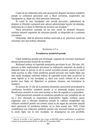 44
Copie de pe ordonanţa prin care procurorul dispune încetarea urmăririi
penale se comunică persoanei care a făcut sesizarea, suspectului sau
inculpatului şi, după caz, altor persoane interesate.
În cazul în care inculpatul este arestat preventiv, judecătorul de
drepturi și libertăți comunică prin adresă administraţia locului de detenţie,
dispoziţia de a-l pune în libertate pe învinuit sau inculpat.81
Dacă procurorul constată că nu este cazul să dispună clasarea,
restituie dosarul organului de cercetare penală, cu dispoziţia de a continua
cercetarea.
Ordonanţa dată de procuror trebuie motivată şi să precizeze actele de
cercetare care mai trebuie efectuate.
Secţiunea a V-a
Terminarea urmăririi penale
Când urmărirea penală este terminată, orgamul de cercetare înaintează
dosarul procurorului însoțit de un referat.
Referatul trebuie să cuprindă mențiunile prevăzute la art. 286 alin. (4),
precum și date suplimentare privitoare la mijloacele materiale de probă și
măsurile luate cu privire la ele în cursul cercetării penale, precum și locul
unde acestea se află. Când urmărirea penală privește mai multe fapte sau
mai mulți inculpați, referatul trebuie să cuprindă aceste date cu privire la
toate faptele și la toți inculpații și, dacă este cazul, trebuie să se arate
pentru care fapte ori făptuitori se propune clasarea sau renunțarea la
urmărire.
În termen de 15 zile de la primirea dosarului, procurorul procedează la
verificarea lucrărilor urmăririi penale și se pronunță asupra acestora.
Rezolvarea cauzelor în care sunt arestați se face de urgență și cu precădere.
Când procurorul constată că urmărirea penală nu este completă sau că
nu a fost efectuată cu respectarea dispozițiilor legale, restituie cauza
organului care a efectuat urmărirea penală în vederea completării sau
refacerii urmăririi penale sau trimite cauza la alt organ de cercetare penală
dacă apreciază că urmărirea trebuie să se facă acesta (art. 302). Când
completarea sau refacerea urmăririi penale este necesară numai cu privire
la unele fapte sau la unii inculpați, iar disjungerea nu este posibilă,
81
Alin.(2) al art.246, a fost modificat prin Legea nr.480/2004 pentru modificarea şi completarea
Codului de procedură penală (M.Of. nr.1088 din 23 noiembrie 2004)
 