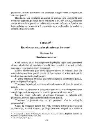 45
procurorul dispune restituirea sau trimiterea întregii cauze la organul de
cercetare penală.
Restituirea sau trimiterea dosarului se dispune prin ordonanță care
trebuie să cuprindă, pe lângă datele prevăzute la art. 286 alin. (2), indicarea
actelor de urmărire penală ce trebuie efectuate ori refăcute, a faptelor sau
împrejurărilor ce urmează a fi constatate și a mijloacelor de probă ce
urmeză a fi administrate.
Capitolul V
Rezolvarea cauzelor și sesizarea instanței
Secţiunea I-a
Rezolvarea cauzelor
Cînd constată că au fost respectate dispozițiile legale care garantează
aflarea adevărului, că urmărirea penală este completă și există probele
necesare și legal administrate, procurorul:
a)emite rechizitoriul prin care dispune trimiterea în judecată, dacă din
materialul de urmărire penală rezultă că fapta există, că a fost săvârșită de
inculpat și că acesta răspunde penal;
b) emite ordonanță prin care clasează sau renunță la urmărirea penală,
potrivit dispozițiilor legale.
Trimiterea în judecată reprezintă ultimul moment al fazei de urmărire
penală.
De îndată ce trimiterea în judecată se realizează, urmărirea penală este
complet epuizată, iar organele de urmărire penală se dezinvestesc82
.
Singurul organ îndreptăţit să dispună trimiterea în judecată este
procurorul, întrucât acesta este titularul acţiunii penale.
Trimiterea în judecată este un act procesual aflat în atribuţiile
procurorului83
.
Codul de procedură penală din 1936, consacra instituţia judecătorului
de instrucţie, acordul acestuia, pe lângă procuror, dreptul de a emite o
82
V. Dongoroz, C. Bulai, S. Kahane, G. Antoniu, N. Iliescu, R. Stănoiu, Explicaţii teoretice ale
Codului de procedură penală, vol.II, p.62
83
Gr. Theodoru, op.cit., p.611
 