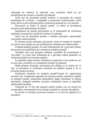 46
ordonanţă de trimitere în judecată, care constituia astfel un act
jurisdicţional de sesizare a instanţei de judecată.
Noul cod de procedură penală instituie și procedura de cameră
preliminară de verificare a legalităţii şi temeiniciei rechizitoriului, astfel
încât, dacă nu sunt suficiente probe, instanţa de judecată nu va fi sesizată.
Procurorul ca titular al acţiunii penale, va trebui să dovedească
acuzarea, prin administrarea de probe.
Judecătorul de cameră preliminară va fi responsabil de verificarea
legalităţii şi temeiniciei actului de trimitere în judecată.
Noul cod de procedură penală a introdus principiul oportunităţii
exerciţiului acţiunii penale.
În virtutea acestui principiu, procurorul poate să renunţe la urmărire
în cazul în care aceasta nu este justificată de existenţa unui interes public.
Urmând modelul german, în cazul infracţiunilor de o gravitate redusă,
procurorul are posibilitatea de a renunța la urmărirea penală.
Totodată, noul cod, propune instituţia „acordului de recunoaştere a
vinovăţiei”, în cazul unor infracţiuni de o gravitate redusă pedepsite cu
închisoarea până la un anumit cuantum.
În legislaţia anglo-saxonă, trimiterea în judecată se face printr-un act
al unui juriu, constituit ca o instanţă de trimitere în judecată.
După primirea dosarului, procurorul este obligat ca în termen de 15
zile, să procedeze la verificarea lucrărilor de urmărire penală şi să se
pronunţe asupra acestora.
Verificarea lucrărilor de urmărire penală84
constă în: regularitatea
sesizării sale, competenţa organului de cercetare penală, caracterul complet
al urmăririi penale, respectarea dispoziţiilor legale referitoare la aflarea
adevărului, strângerii probelor necesare soluţionării cauzei şi legalităţii
administrării probelor.
Termenul de 15 zile sub aspectul naturii juridice este un termen de
recomandare, nerespectarea lui nu atrage sancţiuni cu caracter disciplinar.
În cauzele cu arestaţi, rezolvarea acestora se va face de urgenţă şi cu
precădere.
84
V. Dongoroz, S. Kahane, G. Antoniu, C. Bulai, N. Iliescu, R.M. Stănoiu, op.cit., p.64
 