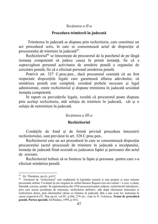 47
Secţiunea a II-a
Procedura trimiterii în judecată
Trimiterea în judecată se dispune prin rechizitoriu, care constituie un
act procedural scris, în care se consemnează actul de dispoziţie al
procurorului de trimitere în judecată85
.
Rechizitoriul86
se întocmeşte de procurorul de la parchetul de pe lângă
instanţa competentă să judece cauza în primă instanţă, fie că a
supravegheat personal activitatea de urmărire penală a organului de
cercetare penală, fie că a efectuat personal urmărirea penală.
Potrivit art. 327 C.proc.pen., dacă procurorul constată că au fost
respectate dispoziţiile legale care garantează aflarea adevărului, că
urmărirea penală este completă, existând probele necesare şi legal
administrate, emite rechizitoriul și dispune trimiterea în judecată sesizând
instanța competentă.
În raport cu prevederile legale, rezultă că procurorul poate dispune
prin acelaşi rechizitoriu, atât soluţia de trimitere în judecată, cât şi o
soluţie de netrimitere în judecată.
Secţiunea a III-a
Rechizitoriul
Condiţiile de fond şi de formă privind procedura întocmirii
rechizitoriului, sunt prevăzut în art. 328 C.proc.pen..
Rechizitoriul este un act procedural în care se consemnează dispoziţia
procurorului (actul procesual) de trimitere în judecată a inculpatului,
instanţa de judecată fiind sesizată cu judecarea faptei şi persoanei din actul
de sesizare.
Rechizitoriul trebuie să se limiteze la fapta şi persoana pentru care s-a
efectuat urmărirea penală.
85
Gr. Theodoru, op.cit., p.612
86
Termenul de “rechizitoriu” este tradiţional în legislaţia noastră şi este proprie şi unor sisteme
procesuale străine. Cuvântul îşi are originea în verbul latinesc Requiro-ere-sevi-situm = a cere, a căuta,
întreabă, cerceta, urmări. În reglementarea din 1936 procurorul putea redacta: rechizitoriul introductiv,
prin care sesiza jurisdicţia de instrucţie, rechizitoriu definitiv, atât după efectuarea instrucţiei şi
rechizitoriu direct, prin intermediul căruia se trimitea în judecată, fără a mai avea loc instrucţia în
cauza respectivă (Tr. Pop op.cit. vol.IV, p.266, 274 etc.- citat în N. Volonciu, Tratat de procedură
penală. Partea specială, Ed.Paideia, 1999, p.101).
 