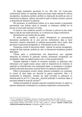 48
Pe lângă menţiunile prevăzute în art. 286 alin. (2) C.proc.pen.
rechizitoriul trebuie să cuprindă, datele privitoare fapta reţinută în sarcina
inculpatului, încadrarea juridică, probele și mijloacele de probă pe care se
întemeiază inculparea, măsura preventivă luată şi durata acesteia, precum
şi dispoziţia de trimitere în judecată.
De asemenea, în rechizitoriu trebuie să se arate numele şi prenumele
persoanelor care trebuie citate în instanţă, cu indicarea calităţii lor în
proces şi locul unde urmează a fi citate.
În cazul în care urmărirea penală s-a efectuat cu privire la mai multe
fapte şi faţă de mai multe persoane, se va întocmi un singur rechizitoriu.
Rechizitoriul este format din trei părţi:
În prima parte, numită şi partea introductivă se consemnează
denumirea parchetului de la care provine rechizitoriul, data şi locul
întocmirii, numele, prenumele şi calitatea procurorului care-l emite, date
privitoare la persoana inculpatului şi infracţiunile la care se referă.
Expunerea constă în descrierea faptei reţinute în sarcina inculpatului,
situaţia de fapt reţinută, probele pe care se întemeiază încadrarea juridică
dată faptei.
Ultima parte a rechizitoriului este dispozitivul, care cuprinde
dispoziţia de trimitere în judecată, numele, prenumele inculpatului sau
inculpaţilor, fapta sau faptele pentru care s-a luat această măsură.
Instanţa supremă a statuat că sesizarea instanţei cu judecarea unei
infracţiuni este legală numai atunci când în dispozitivul de trimitere în
judecată al rechizitoriului este menţionată fapta, cu încadrarea ei juridică,
nefiind suficientă descrierea acesteia făcută în cuprinsul rechizitoriului87
.
Până la pronunţarea acestei soluţii, practica instanţelor era constantă,
în sensul că dacă fapta era descrisă în partea expozitivă, fără a fi
menţionată în dispozitiv, instanţa era legal investită cu judecarea ei,
întrucât potrivit art.371 C.proc.pen., obiectul judecăţii îl constituie fapta şi
persoana arătată în actul de sesizare88
.
Soluţia pronunţată de instanţa supremă comportă discuţii, în raport cu
practica anterioară a instanţelor şi cu părerea majoritară a teoreticienilor.
87
C.S.J., Completul de 9 judecători, decizia nr.74 din 8 octombrie 2001, B.J. 2001, p.34-37.
88
Tribunalul Suprem, Secţia penală, decizia nr.210/1977 în C.D. 1977, p.340; Tribunalul Suprem,
Secţia penală, decizia nr.511/1979, în C.D. 1979, p.498; C. Turianu, Limitele sesizării prin
rechizitoriu instanţei de judecată, în Dreptul nr.6/2002, p.160-163.
 
