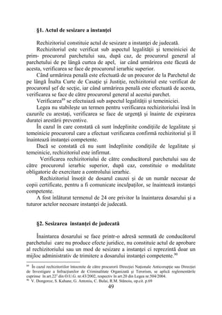 49
§1. Actul de sesizare a instanţei
Rechizitoriul constituie actul de sesizare a instanţei de judecată.
Rechizitoriul este verificat sub aspectul legalităţii şi temeiniciei de
prim- procurorul parchetului sau, după caz, de procurorul general al
parchetului de pe lângă curtea de apel, iar când urmărirea este făcută de
acesta, verificarea se face de procurorul ierarhic superior.
Când urmărirea penală este efectuată de un procuror de la Parchetul de
pe lângă Înalta Curte de Casaţie şi Justiţie, rechizitoriul este verificat de
procurorul şef de secţie, iar când urmărirea penală este efectuată de acesta,
verificarea se face de către procurorul general al acestui parchet.
Verificarea89
se efectuiază sub aspectul legalității și temeiniciei.
Legea nu stabileşte un termen pentru verificarea rechizitoriului însă în
cazurile cu arestaţi, verificarea se face de urgenţă şi înainte de expirarea
duratei arestării preventive.
În cazul în care constată că sunt îndeplinite condiţiile de legalitate şi
temeinicie procurorul care a efectuat verificarea confirmă rechizitoriul şi îl
înaintează instanţei competente.
Dacă se constată că nu sunt îndeplinite condiţiile de legalitate şi
temeinicie, rechizitoriul este infirmat.
Verificarea rechizitoriului de către conducătorul parchetului sau de
către procurorul ierarhic superior, după caz, constituie o modalitate
obligatorie de exercitare a controlului ierarhic.
Rechizitoriul însoțit de dosarul cauzei și de un număr necesar de
copii certificate, pentru a fi comunicate inculpaților, se înaintează instanţei
competente.
A fost înlăturat termenul de 24 ore privitor la înaintarea dosarului şi a
tuturor actelor necesare instanţei de judecată.
§2. Sesizarea instanţei de judecată
Înaintarea dosarului se face printr-o adresă semnată de conducătorul
parchetului care nu produce efecte juridice, nu constituie actul de aprobare
al rechizitoriului sau un mod de sesizare a instanţei ci reprezintă doar un
mijloc administrativ de trimitere a dosarului instanţei competente.90
89
În cazul rechizitoriilor întocmite de către procurorii Direcţiei Naţionale Anticorupţie sau Direcţiei
de Investigare a Infracţiunilor de Criminalitate Organizată şi Terorism, se aplică reglementările
cuprinse în art.222
din O.U.G. nr.43/2002, respectiv în art.20 din Legea nr.504/2004.
90
V. Dongoroz, S. Kahane, G. Antoniu, C. Bulai, R.M. Stănoiu, op.cit. p.69
 