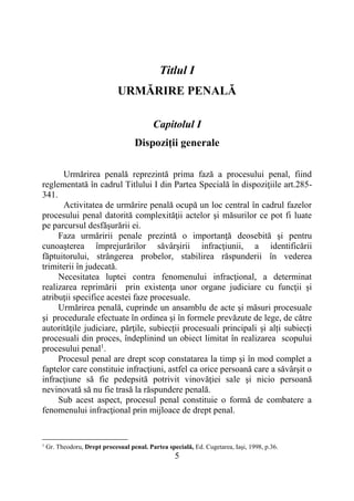 5
Titlul I
URMĂRIRE PENALĂ
Capitolul I
Dispoziţii generale
Urmărirea penală reprezintă prima fază a procesului penal, fiind
reglementată în cadrul Titlului I din Partea Specială în dispoziţiile art.285-
341.
Activitatea de urmărire penală ocupă un loc central în cadrul fazelor
procesului penal datorită complexităţii actelor şi măsurilor ce pot fi luate
pe parcursul desfăşurării ei.
Faza urmăririi penale prezintă o importanţă deosebită şi pentru
cunoaşterea împrejurărilor săvârşirii infracţiunii, a identificării
făptuitorului, strângerea probelor, stabilirea răspunderii în vederea
trimiterii în judecată.
Necesitatea luptei contra fenomenului infracţional, a determinat
realizarea reprimării prin existenţa unor organe judiciare cu funcţii şi
atribuţii specifice acestei faze procesuale.
Urmărirea penală, cuprinde un ansamblu de acte şi măsuri procesuale
şi procedurale efectuate în ordinea şi în formele prevăzute de lege, de către
autorităţile judiciare, părţile, subiecții procesuali principali și alți subiecți
procesuali din proces, îndeplinind un obiect limitat în realizarea scopului
procesului penal1
.
Procesul penal are drept scop constatarea la timp şi în mod complet a
faptelor care constituie infracţiuni, astfel ca orice persoană care a săvârşit o
infracţiune să fie pedepsită potrivit vinovăţiei sale şi nicio persoană
nevinovată să nu fie trasă la răspundere penală.
Sub acest aspect, procesul penal constituie o formă de combatere a
fenomenului infracţional prin mijloace de drept penal.
1
Gr. Theodoru, Drept procesual penal. Partea specială, Ed. Cugetarea, Iaşi, 1998, p.36.
 