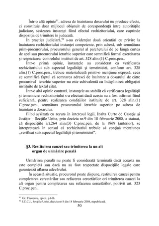 50
Într-o altă opinie91
, adresa de înaintarea dosarului nu produce efecte,
ci constituie doar mijlocul obişnuit de corespondenţă între autorităţile
judiciare, sesizarea instanţei fiind efectul rechizitoriului, care cuprinde
dispoziţia de trimitere în judecată.
În practica judiciară,92
s-au evidenţiat două orientări cu privire la
înaintarea rechizitoriului instanţei competente, prin adresă, sub semnătura
prim-procurorului, procurorului general al parchetului de pe lângă curtea
de apel sau procurorului ierarhic superior care semnifică formal exercitarea
şi respectarea controlului instituit de art. 328 alin.(1) C.proc.pen..
Într-o primă opinie, instanţele au considerat că verificarea
rechizitoriului sub aspectul legalităţii şi temeiniciei, conform art. 328
alin.(1) C.proc.pen., trebuie materializată printr-o menţiune expresă, ceea
ce semnifică faptul că semnarea adresei de înaintare a dosarului de către
procurorul ierarhic superior nu este echivalentă cu îndeplinirea obligaţiei
instituite de textul citat.
Într-o altă opinie contrară, instanţele au stabilit că verificarea legalităţii
şi temeiniciei rechizitoriului s-a efectuat dacă acesta nu a fost infirmat fiind
suficientă, pentru realizarea condiţiilor instituite de art. 328 alin.(1)
C.proc.pen., semnătura procurorului ierarhic superior pe adresa de
înaintare a dosarului.
Fiind sesizată cu recurs în interesul legii, Înalta Curte de Casaţie şi
Justiţie – Secţiile Unite, prin decizia nr.9 din 18 februarie 2008, a statuat,
că dispoziţiile art.264 alin.(3) C.proc.pen. de la 1969 (anterior), se
interpretează în sensul că rechizitoriul trebuie să conţină menţiunea
„verificat sub aspectul legalităţii şi temeiniciei”.
§3. Restituirea cauzei sau trimiterea la un alt
organ de urmărire penală
Urmărirea penală nu poate fi considerată terminată dacă aceasta nu
este completă sau dacă nu au fost respectate dispoziţiile legale care
garantează aflarea adevărului.
În această situaţie, procurorul poate dispune, restituirea cauzei pentru
completarea cercetărilor sau refacerea cercetărilor ori trimiterea cauzei la
alt organ pentru completarea sau refacerea cercetărilor, potrivit art. 323
C.proc.pen..
91
Gr. Theodoru, op.cit. p.616.
92
I.C.C.J., Secţiile Unite, decizia nr.9 din 18 februarie 2008, nepublicată.
 