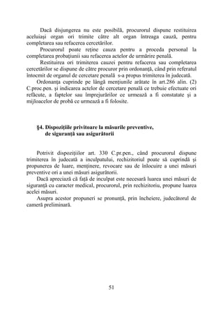 51
Dacă disjungerea nu este posibilă, procurorul dispune restituirea
aceluiaşi organ ori trimite către alt organ întreaga cauză, pentru
completarea sau refacerea cercetărilor.
Procurorul poate reţine cauza pentru a proceda personal la
completarea probaţiunii sau refacerea actelor de urmărire penală.
Restituirea ori trimiterea cauzei pentru refacerea sau completarea
cercetărilor se dispune de către procuror prin ordonanţă, când prin referatul
întocmit de organul de cercetare penală s-a propus trimiterea în judecată.
Ordonanţa cuprinde pe lângă menţiunile arătate în art.286 alin. (2)
C.proc.pen. şi indicarea actelor de cercetare penală ce trebuie efectuate ori
refăcute, a faptelor sau împrejurărilor ce urmează a fi constatate şi a
mijloacelor de probă ce urmează a fi folosite.
§4. Dispoziţiile privitoare la măsurile preventive,
de siguranţă sau asigurătorii
Potrivit dispozițiilor art. 330 C.pr.pen., când procurorul dispune
trimiterea în judecată a inculpatului, rechizitoriul poate să cuprindă și
propunerea de luare, menținere, revocare sau de înlocuire a unei măsuri
preventive ori a unei măsuri asigurătorii.
Dacă apreciază că față de inculpat este necesară luarea unei măsuri de
siguranță cu caracter medical, procurorul, prin rechizitoriu, propune luarea
acelei măsuri.
Asupra acestor propuneri se pronunță, prin încheiere, judecătorul de
cameră preliminară.
 