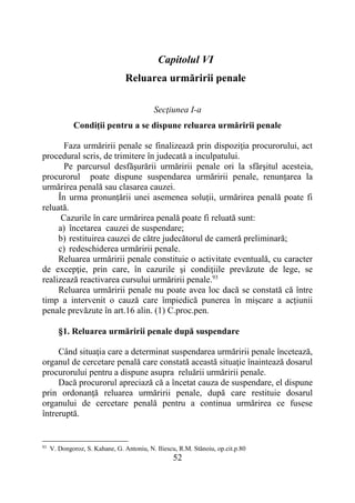 52
Capitolul VI
Reluarea urmăririi penale
Secţiunea I-a
Condiţii pentru a se dispune reluarea urmăririi penale
Faza urmăririi penale se finalizează prin dispoziţia procurorului, act
procedural scris, de trimitere în judecată a inculpatului.
Pe parcursul desfăşurării urmăririi penale ori la sfârşitul acesteia,
procurorul poate dispune suspendarea urmăririi penale, renunțarea la
urmărirea penală sau clasarea cauzei.
În urma pronunțării unei asemenea soluții, urmărirea penală poate fi
reluată.
Cazurile în care urmărirea penală poate fi reluată sunt:
a) încetarea cauzei de suspendare;
b) restituirea cauzei de către judecătorul de cameră preliminară;
c) redeschiderea urmăririi penale.
Reluarea urmăririi penale constituie o activitate eventuală, cu caracter
de excepţie, prin care, în cazurile şi condiţiile prevăzute de lege, se
realizează reactivarea cursului urmăririi penale.93
Reluarea urmăririi penale nu poate avea loc dacă se constată că între
timp a intervenit o cauză care împiedică punerea în mișcare a acțiunii
penale prevăzute în art.16 alin. (1) C.proc.pen.
§1. Reluarea urmăririi penale după suspendare
Când situaţia care a determinat suspendarea urmăririi penale încetează,
organul de cercetare penală care constată această situaţie înaintează dosarul
procurorului pentru a dispune asupra reluării urmăririi penale.
Dacă procurorul apreciază că a încetat cauza de suspendare, el dispune
prin ordonanţă reluarea urmăririi penale, după care restituie dosarul
organului de cercetare penală pentru a continua urmărirea ce fusese
întreruptă.
93
V. Dongoroz, S. Kahane, G. Antoniu, N. Iliescu, R.M. Stănoiu, op.cit.p.80
 