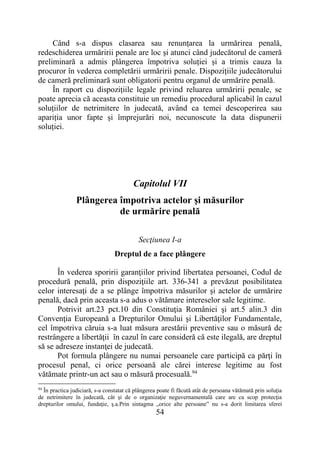 54
Când s-a dispus clasarea sau renunțarea la urmărirea penală,
redeschiderea urmăririi penale are loc și atunci când judecătorul de cameră
preliminară a admis plângerea împotriva soluției și a trimis cauza la
procuror în vederea completării urmăririi penale. Dispozițiile judecătorului
de cameră preliminară sunt obligatorii pentru organul de urmărire penală.
În raport cu dispozițiile legale privind reluarea urmăririi penale, se
poate aprecia că aceasta constituie un remediu procedural aplicabil în cazul
soluțiilor de netrimitere în judecată, având ca temei descoperirea sau
apariția unor fapte și împrejurări noi, necunoscute la data dispunerii
soluției.
Capitolul VII
Plângerea împotriva actelor şi măsurilor
de urmărire penală
Secţiunea I-a
Dreptul de a face plângere
În vederea sporirii garanţiilor privind libertatea persoanei, Codul de
procedură penală, prin dispoziţiile art. 336-341 a prevăzut posibilitatea
celor interesaţi de a se plânge împotriva măsurilor şi actelor de urmărire
penală, dacă prin aceasta s-a adus o vătămare intereselor sale legitime.
Potrivit art.23 pct.10 din Constituţia României şi art.5 alin.3 din
Convenţia Europeană a Drepturilor Omului şi Libertăţilor Fundamentale,
cel împotriva căruia s-a luat măsura arestării preventive sau o măsură de
restrângere a libertăţii în cazul în care consideră că este ilegală, are dreptul
să se adreseze instanţei de judecată.
Pot formula plângere nu numai persoanele care participă ca părţi în
procesul penal, ci orice persoană ale cărei interese legitime au fost
vătămate printr-un act sau o măsură procesuală.94
94
În practica judiciară, s-a constatat că plângerea poate fi făcută atât de persoana vătămată prin soluţia
de netrimitere în judecată, cât şi de o organizaţie neguvernamentală care are ca scop protecţia
drepturilor omului, fundaţie, ş.a.Prin sintagma „orice alte persoane” nu s-a dorit limitarea sferei
 